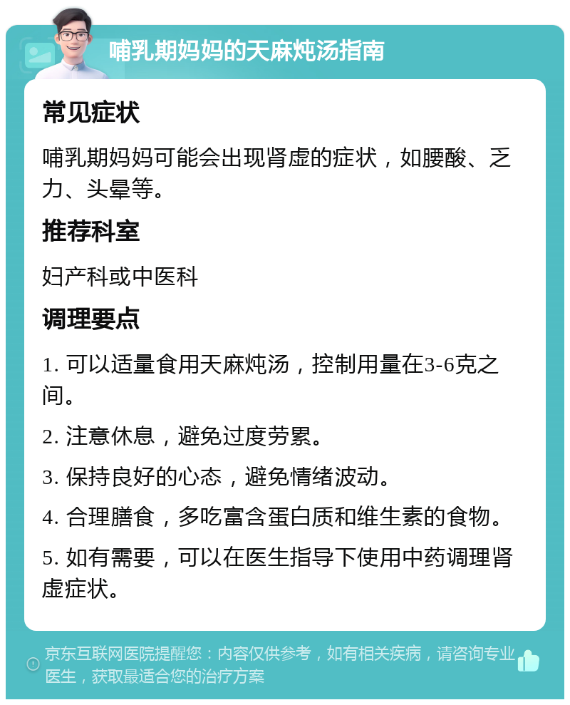 哺乳期妈妈的天麻炖汤指南 常见症状 哺乳期妈妈可能会出现肾虚的症状，如腰酸、乏力、头晕等。 推荐科室 妇产科或中医科 调理要点 1. 可以适量食用天麻炖汤，控制用量在3-6克之间。 2. 注意休息，避免过度劳累。 3. 保持良好的心态，避免情绪波动。 4. 合理膳食，多吃富含蛋白质和维生素的食物。 5. 如有需要，可以在医生指导下使用中药调理肾虚症状。