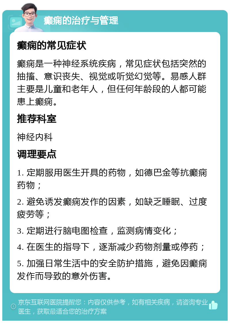 癫痫的治疗与管理 癫痫的常见症状 癫痫是一种神经系统疾病，常见症状包括突然的抽搐、意识丧失、视觉或听觉幻觉等。易感人群主要是儿童和老年人，但任何年龄段的人都可能患上癫痫。 推荐科室 神经内科 调理要点 1. 定期服用医生开具的药物，如德巴金等抗癫痫药物； 2. 避免诱发癫痫发作的因素，如缺乏睡眠、过度疲劳等； 3. 定期进行脑电图检查，监测病情变化； 4. 在医生的指导下，逐渐减少药物剂量或停药； 5. 加强日常生活中的安全防护措施，避免因癫痫发作而导致的意外伤害。