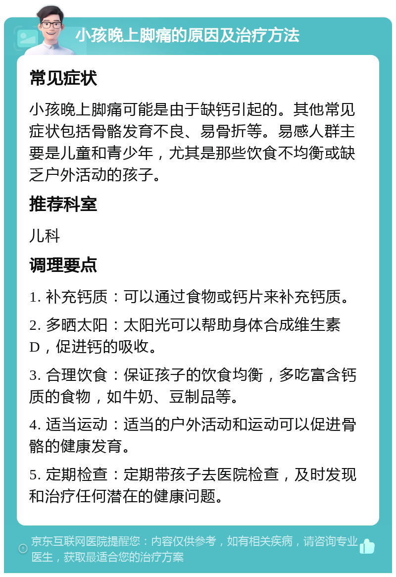 小孩晚上脚痛的原因及治疗方法 常见症状 小孩晚上脚痛可能是由于缺钙引起的。其他常见症状包括骨骼发育不良、易骨折等。易感人群主要是儿童和青少年，尤其是那些饮食不均衡或缺乏户外活动的孩子。 推荐科室 儿科 调理要点 1. 补充钙质：可以通过食物或钙片来补充钙质。 2. 多晒太阳：太阳光可以帮助身体合成维生素D，促进钙的吸收。 3. 合理饮食：保证孩子的饮食均衡，多吃富含钙质的食物，如牛奶、豆制品等。 4. 适当运动：适当的户外活动和运动可以促进骨骼的健康发育。 5. 定期检查：定期带孩子去医院检查，及时发现和治疗任何潜在的健康问题。