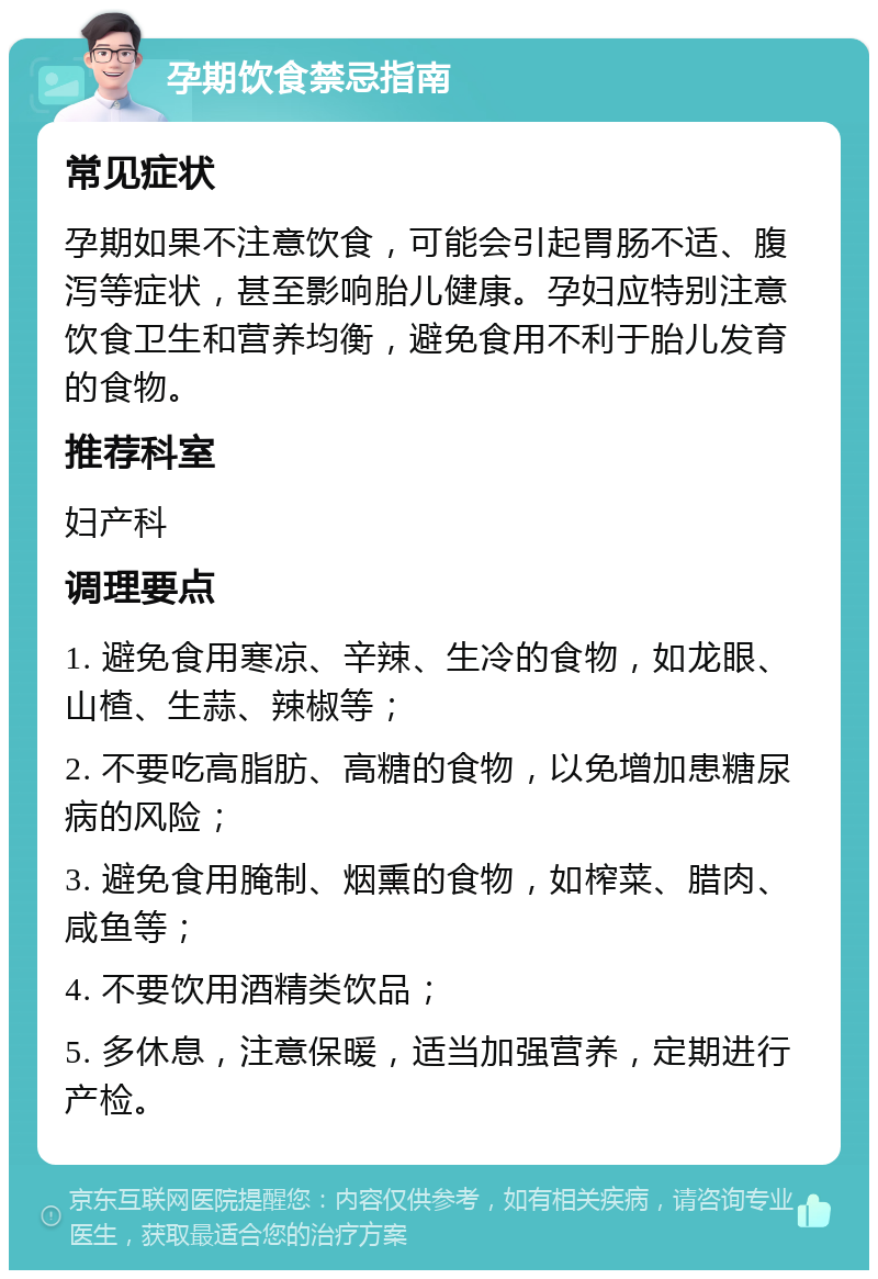 孕期饮食禁忌指南 常见症状 孕期如果不注意饮食，可能会引起胃肠不适、腹泻等症状，甚至影响胎儿健康。孕妇应特别注意饮食卫生和营养均衡，避免食用不利于胎儿发育的食物。 推荐科室 妇产科 调理要点 1. 避免食用寒凉、辛辣、生冷的食物，如龙眼、山楂、生蒜、辣椒等； 2. 不要吃高脂肪、高糖的食物，以免增加患糖尿病的风险； 3. 避免食用腌制、烟熏的食物，如榨菜、腊肉、咸鱼等； 4. 不要饮用酒精类饮品； 5. 多休息，注意保暖，适当加强营养，定期进行产检。