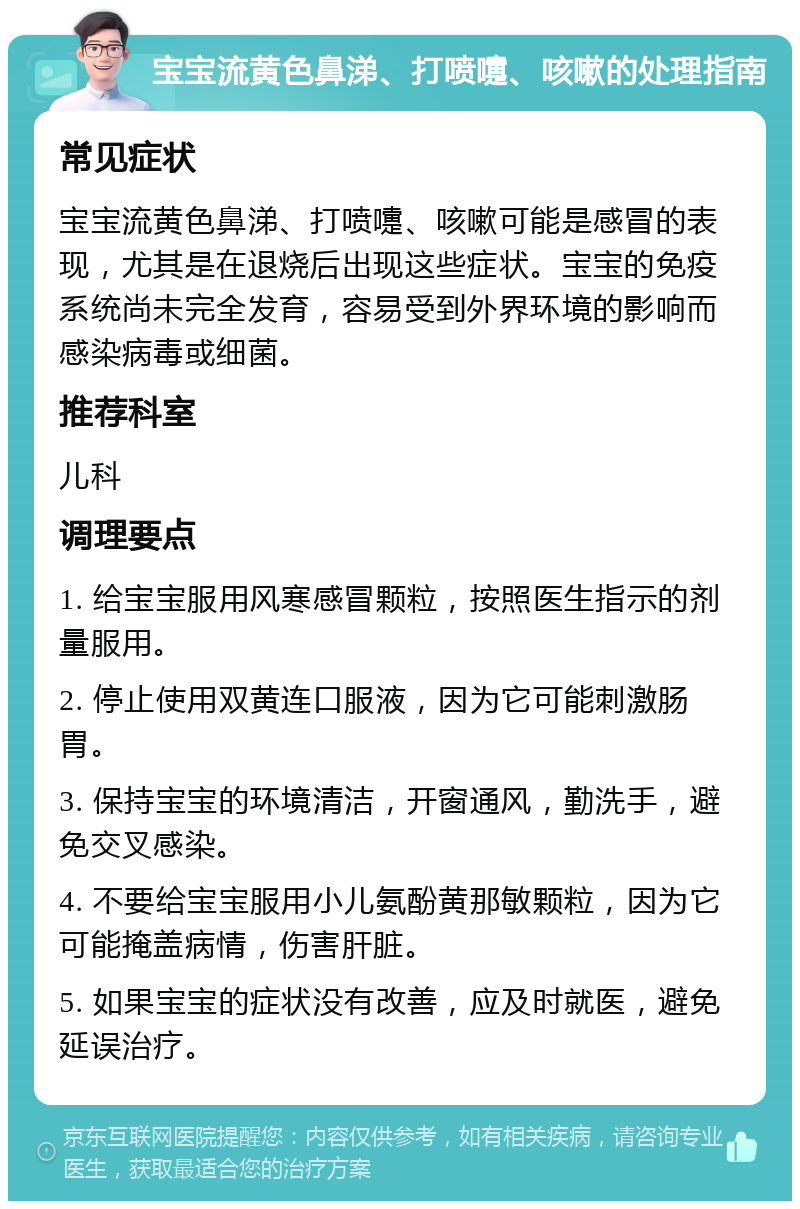 宝宝流黄色鼻涕、打喷嚏、咳嗽的处理指南 常见症状 宝宝流黄色鼻涕、打喷嚏、咳嗽可能是感冒的表现，尤其是在退烧后出现这些症状。宝宝的免疫系统尚未完全发育，容易受到外界环境的影响而感染病毒或细菌。 推荐科室 儿科 调理要点 1. 给宝宝服用风寒感冒颗粒，按照医生指示的剂量服用。 2. 停止使用双黄连口服液，因为它可能刺激肠胃。 3. 保持宝宝的环境清洁，开窗通风，勤洗手，避免交叉感染。 4. 不要给宝宝服用小儿氨酚黄那敏颗粒，因为它可能掩盖病情，伤害肝脏。 5. 如果宝宝的症状没有改善，应及时就医，避免延误治疗。