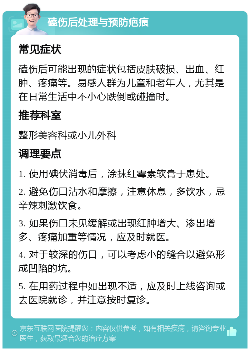 磕伤后处理与预防疤痕 常见症状 磕伤后可能出现的症状包括皮肤破损、出血、红肿、疼痛等。易感人群为儿童和老年人，尤其是在日常生活中不小心跌倒或碰撞时。 推荐科室 整形美容科或小儿外科 调理要点 1. 使用碘伏消毒后，涂抹红霉素软膏于患处。 2. 避免伤口沾水和摩擦，注意休息，多饮水，忌辛辣刺激饮食。 3. 如果伤口未见缓解或出现红肿增大、渗出增多、疼痛加重等情况，应及时就医。 4. 对于较深的伤口，可以考虑小的缝合以避免形成凹陷的坑。 5. 在用药过程中如出现不适，应及时上线咨询或去医院就诊，并注意按时复诊。