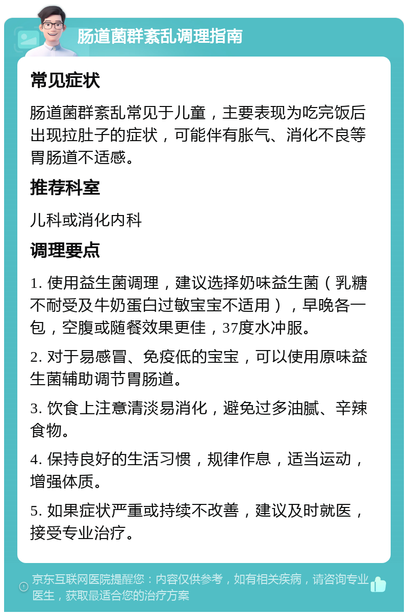 肠道菌群紊乱调理指南 常见症状 肠道菌群紊乱常见于儿童，主要表现为吃完饭后出现拉肚子的症状，可能伴有胀气、消化不良等胃肠道不适感。 推荐科室 儿科或消化内科 调理要点 1. 使用益生菌调理，建议选择奶味益生菌（乳糖不耐受及牛奶蛋白过敏宝宝不适用），早晚各一包，空腹或随餐效果更佳，37度水冲服。 2. 对于易感冒、免疫低的宝宝，可以使用原味益生菌辅助调节胃肠道。 3. 饮食上注意清淡易消化，避免过多油腻、辛辣食物。 4. 保持良好的生活习惯，规律作息，适当运动，增强体质。 5. 如果症状严重或持续不改善，建议及时就医，接受专业治疗。