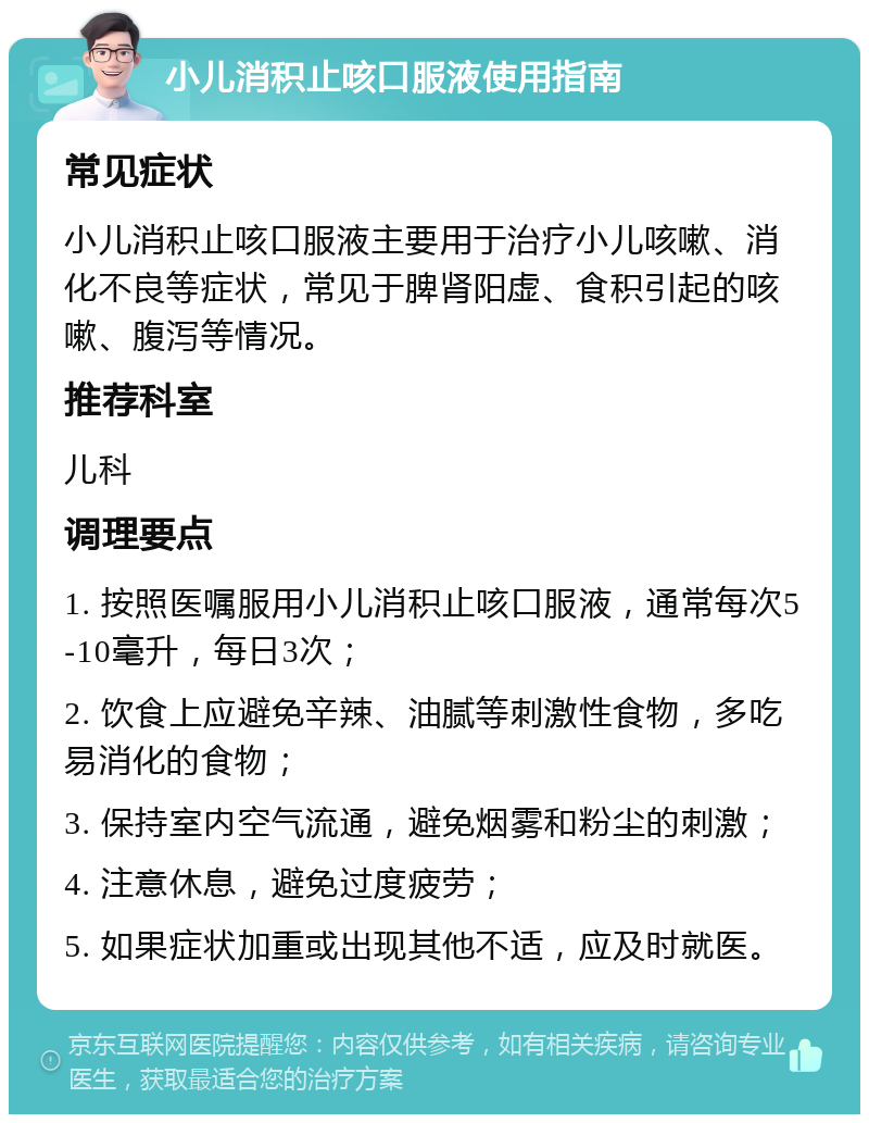 小儿消积止咳口服液使用指南 常见症状 小儿消积止咳口服液主要用于治疗小儿咳嗽、消化不良等症状，常见于脾肾阳虚、食积引起的咳嗽、腹泻等情况。 推荐科室 儿科 调理要点 1. 按照医嘱服用小儿消积止咳口服液，通常每次5-10毫升，每日3次； 2. 饮食上应避免辛辣、油腻等刺激性食物，多吃易消化的食物； 3. 保持室内空气流通，避免烟雾和粉尘的刺激； 4. 注意休息，避免过度疲劳； 5. 如果症状加重或出现其他不适，应及时就医。