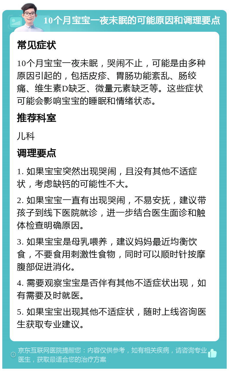 10个月宝宝一夜未眠的可能原因和调理要点 常见症状 10个月宝宝一夜未眠，哭闹不止，可能是由多种原因引起的，包括皮疹、胃肠功能紊乱、肠绞痛、维生素D缺乏、微量元素缺乏等。这些症状可能会影响宝宝的睡眠和情绪状态。 推荐科室 儿科 调理要点 1. 如果宝宝突然出现哭闹，且没有其他不适症状，考虑缺钙的可能性不大。 2. 如果宝宝一直有出现哭闹，不易安抚，建议带孩子到线下医院就诊，进一步结合医生面诊和触体检查明确原因。 3. 如果宝宝是母乳喂养，建议妈妈最近均衡饮食，不要食用刺激性食物，同时可以顺时针按摩腹部促进消化。 4. 需要观察宝宝是否伴有其他不适症状出现，如有需要及时就医。 5. 如果宝宝出现其他不适症状，随时上线咨询医生获取专业建议。