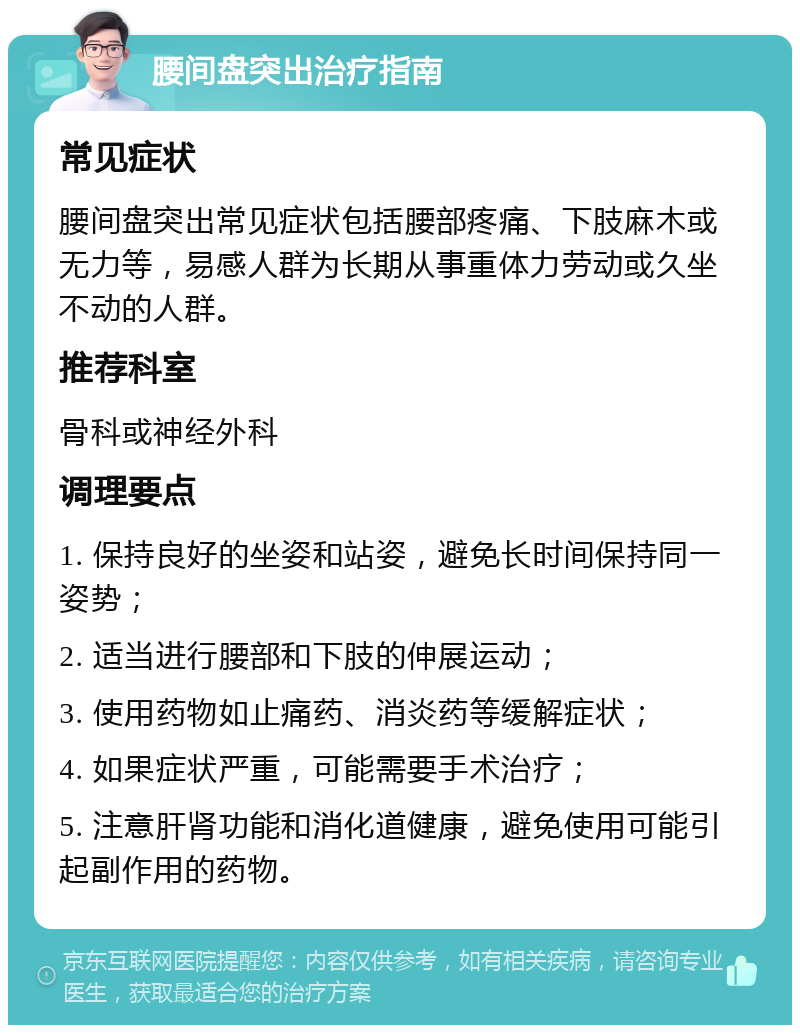 腰间盘突出治疗指南 常见症状 腰间盘突出常见症状包括腰部疼痛、下肢麻木或无力等，易感人群为长期从事重体力劳动或久坐不动的人群。 推荐科室 骨科或神经外科 调理要点 1. 保持良好的坐姿和站姿，避免长时间保持同一姿势； 2. 适当进行腰部和下肢的伸展运动； 3. 使用药物如止痛药、消炎药等缓解症状； 4. 如果症状严重，可能需要手术治疗； 5. 注意肝肾功能和消化道健康，避免使用可能引起副作用的药物。