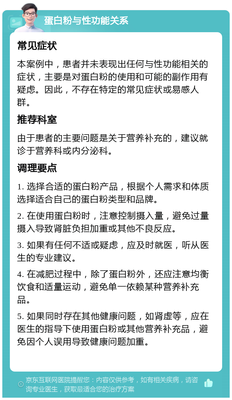 蛋白粉与性功能关系 常见症状 本案例中，患者并未表现出任何与性功能相关的症状，主要是对蛋白粉的使用和可能的副作用有疑虑。因此，不存在特定的常见症状或易感人群。 推荐科室 由于患者的主要问题是关于营养补充的，建议就诊于营养科或内分泌科。 调理要点 1. 选择合适的蛋白粉产品，根据个人需求和体质选择适合自己的蛋白粉类型和品牌。 2. 在使用蛋白粉时，注意控制摄入量，避免过量摄入导致肾脏负担加重或其他不良反应。 3. 如果有任何不适或疑虑，应及时就医，听从医生的专业建议。 4. 在减肥过程中，除了蛋白粉外，还应注意均衡饮食和适量运动，避免单一依赖某种营养补充品。 5. 如果同时存在其他健康问题，如肾虚等，应在医生的指导下使用蛋白粉或其他营养补充品，避免因个人误用导致健康问题加重。