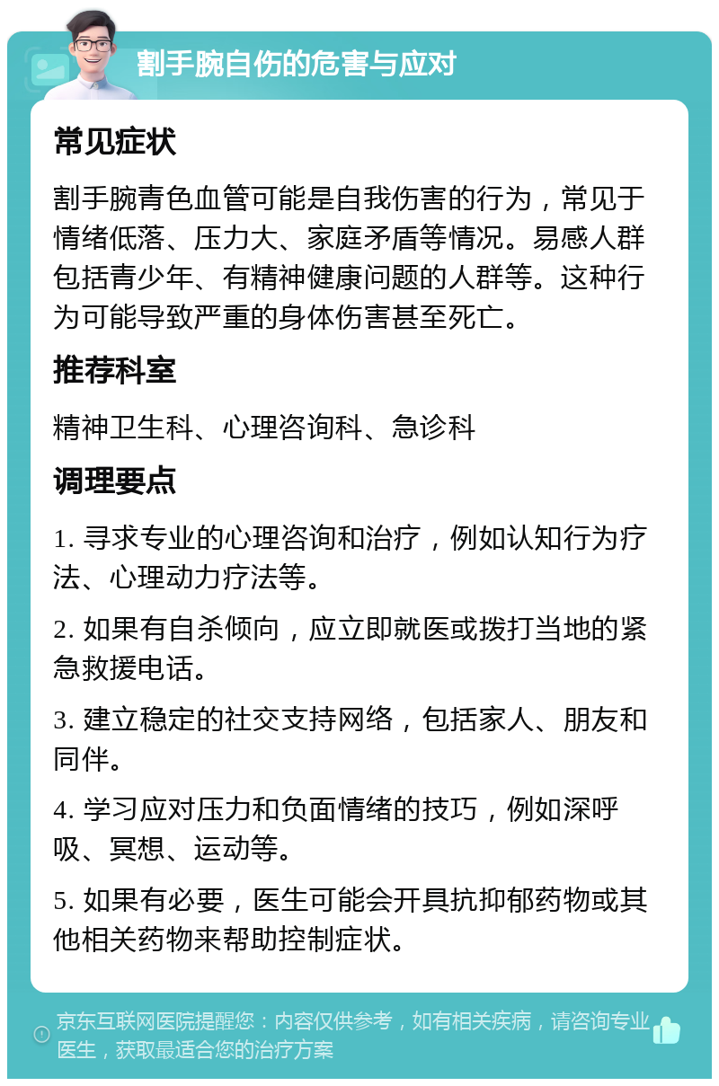 割手腕自伤的危害与应对 常见症状 割手腕青色血管可能是自我伤害的行为，常见于情绪低落、压力大、家庭矛盾等情况。易感人群包括青少年、有精神健康问题的人群等。这种行为可能导致严重的身体伤害甚至死亡。 推荐科室 精神卫生科、心理咨询科、急诊科 调理要点 1. 寻求专业的心理咨询和治疗，例如认知行为疗法、心理动力疗法等。 2. 如果有自杀倾向，应立即就医或拨打当地的紧急救援电话。 3. 建立稳定的社交支持网络，包括家人、朋友和同伴。 4. 学习应对压力和负面情绪的技巧，例如深呼吸、冥想、运动等。 5. 如果有必要，医生可能会开具抗抑郁药物或其他相关药物来帮助控制症状。