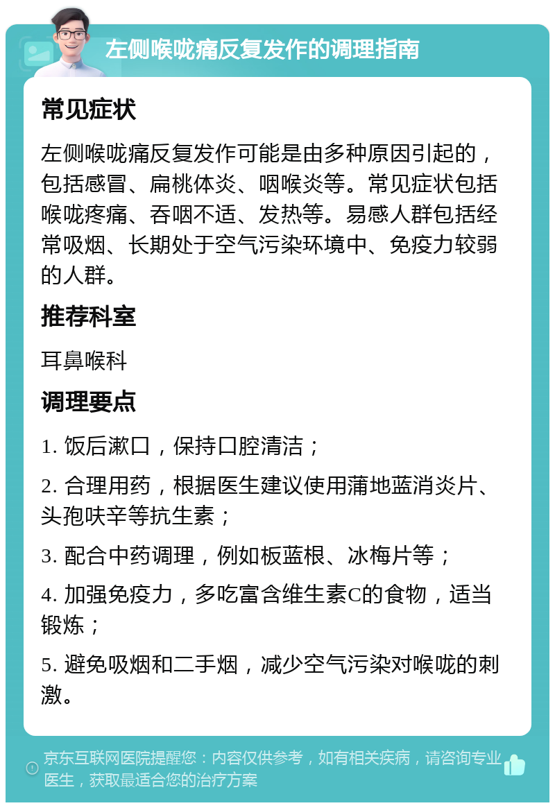 左侧喉咙痛反复发作的调理指南 常见症状 左侧喉咙痛反复发作可能是由多种原因引起的，包括感冒、扁桃体炎、咽喉炎等。常见症状包括喉咙疼痛、吞咽不适、发热等。易感人群包括经常吸烟、长期处于空气污染环境中、免疫力较弱的人群。 推荐科室 耳鼻喉科 调理要点 1. 饭后漱口，保持口腔清洁； 2. 合理用药，根据医生建议使用蒲地蓝消炎片、头孢呋辛等抗生素； 3. 配合中药调理，例如板蓝根、冰梅片等； 4. 加强免疫力，多吃富含维生素C的食物，适当锻炼； 5. 避免吸烟和二手烟，减少空气污染对喉咙的刺激。