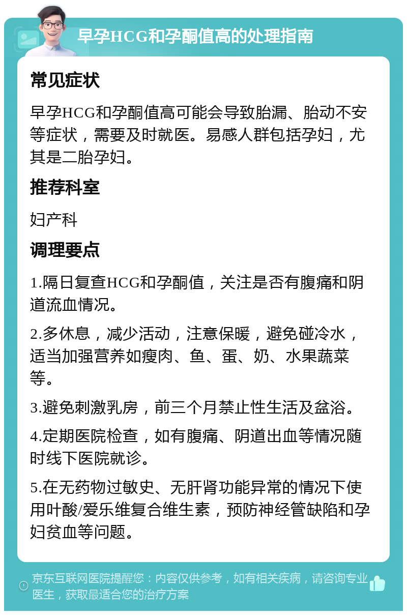 早孕HCG和孕酮值高的处理指南 常见症状 早孕HCG和孕酮值高可能会导致胎漏、胎动不安等症状，需要及时就医。易感人群包括孕妇，尤其是二胎孕妇。 推荐科室 妇产科 调理要点 1.隔日复查HCG和孕酮值，关注是否有腹痛和阴道流血情况。 2.多休息，减少活动，注意保暖，避免碰冷水，适当加强营养如瘦肉、鱼、蛋、奶、水果蔬菜等。 3.避免刺激乳房，前三个月禁止性生活及盆浴。 4.定期医院检查，如有腹痛、阴道出血等情况随时线下医院就诊。 5.在无药物过敏史、无肝肾功能异常的情况下使用叶酸/爱乐维复合维生素，预防神经管缺陷和孕妇贫血等问题。