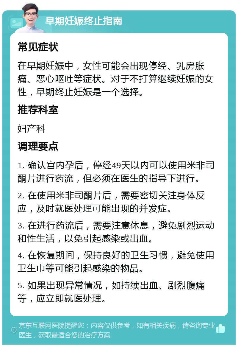 早期妊娠终止指南 常见症状 在早期妊娠中，女性可能会出现停经、乳房胀痛、恶心呕吐等症状。对于不打算继续妊娠的女性，早期终止妊娠是一个选择。 推荐科室 妇产科 调理要点 1. 确认宫内孕后，停经49天以内可以使用米非司酮片进行药流，但必须在医生的指导下进行。 2. 在使用米非司酮片后，需要密切关注身体反应，及时就医处理可能出现的并发症。 3. 在进行药流后，需要注意休息，避免剧烈运动和性生活，以免引起感染或出血。 4. 在恢复期间，保持良好的卫生习惯，避免使用卫生巾等可能引起感染的物品。 5. 如果出现异常情况，如持续出血、剧烈腹痛等，应立即就医处理。