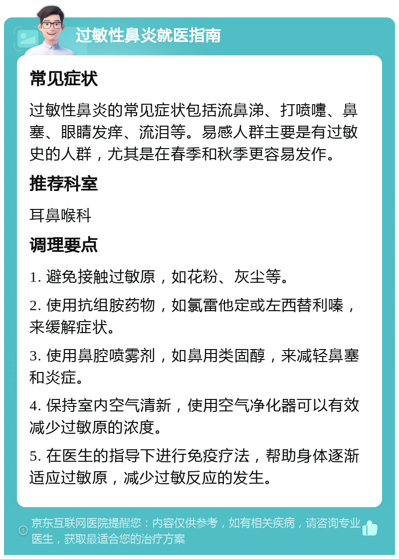 过敏性鼻炎就医指南 常见症状 过敏性鼻炎的常见症状包括流鼻涕、打喷嚏、鼻塞、眼睛发痒、流泪等。易感人群主要是有过敏史的人群，尤其是在春季和秋季更容易发作。 推荐科室 耳鼻喉科 调理要点 1. 避免接触过敏原，如花粉、灰尘等。 2. 使用抗组胺药物，如氯雷他定或左西替利嗪，来缓解症状。 3. 使用鼻腔喷雾剂，如鼻用类固醇，来减轻鼻塞和炎症。 4. 保持室内空气清新，使用空气净化器可以有效减少过敏原的浓度。 5. 在医生的指导下进行免疫疗法，帮助身体逐渐适应过敏原，减少过敏反应的发生。