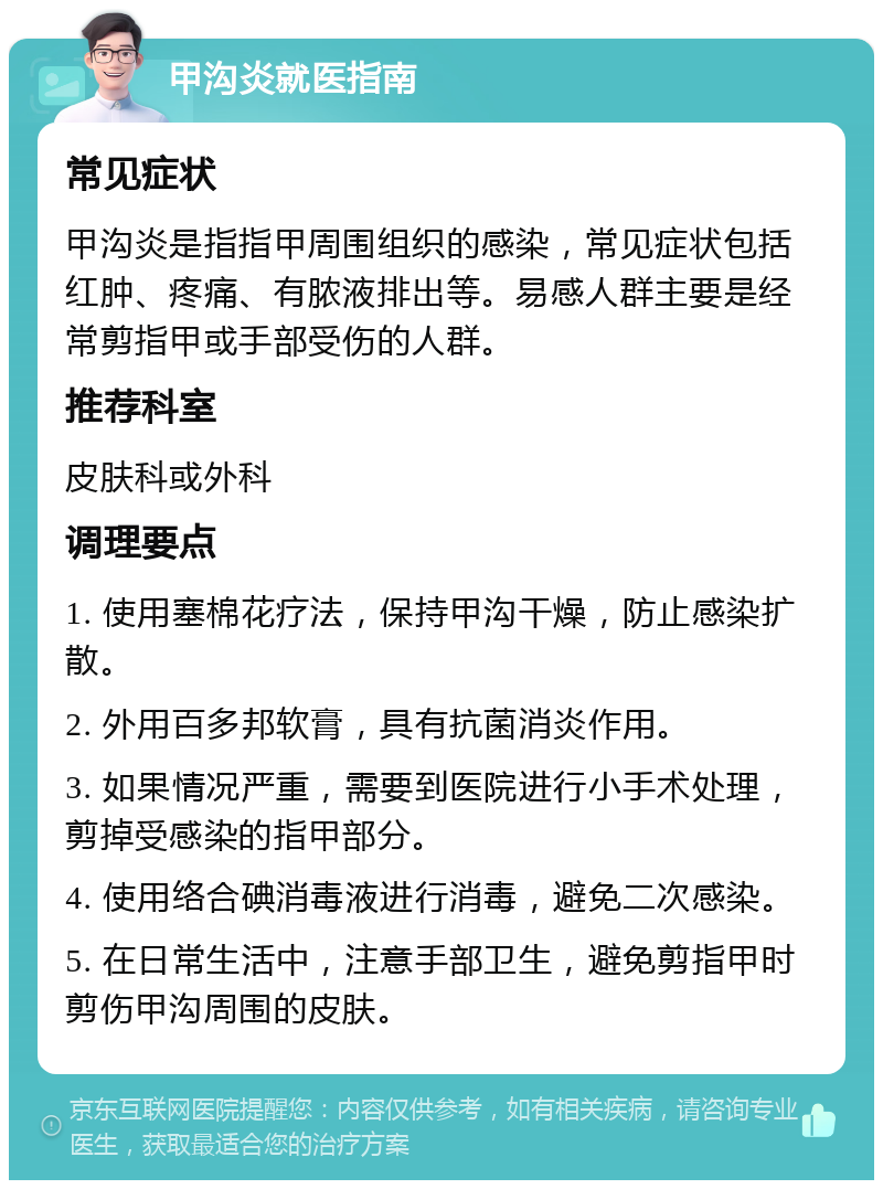 甲沟炎就医指南 常见症状 甲沟炎是指指甲周围组织的感染，常见症状包括红肿、疼痛、有脓液排出等。易感人群主要是经常剪指甲或手部受伤的人群。 推荐科室 皮肤科或外科 调理要点 1. 使用塞棉花疗法，保持甲沟干燥，防止感染扩散。 2. 外用百多邦软膏，具有抗菌消炎作用。 3. 如果情况严重，需要到医院进行小手术处理，剪掉受感染的指甲部分。 4. 使用络合碘消毒液进行消毒，避免二次感染。 5. 在日常生活中，注意手部卫生，避免剪指甲时剪伤甲沟周围的皮肤。