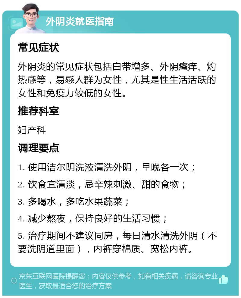 外阴炎就医指南 常见症状 外阴炎的常见症状包括白带增多、外阴瘙痒、灼热感等，易感人群为女性，尤其是性生活活跃的女性和免疫力较低的女性。 推荐科室 妇产科 调理要点 1. 使用洁尔阴洗液清洗外阴，早晚各一次； 2. 饮食宜清淡，忌辛辣刺激、甜的食物； 3. 多喝水，多吃水果蔬菜； 4. 减少熬夜，保持良好的生活习惯； 5. 治疗期间不建议同房，每日清水清洗外阴（不要洗阴道里面），内裤穿棉质、宽松内裤。