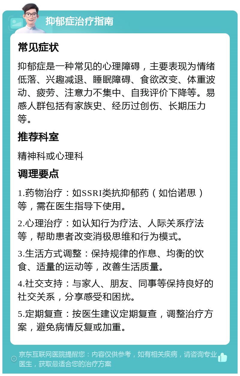 抑郁症治疗指南 常见症状 抑郁症是一种常见的心理障碍，主要表现为情绪低落、兴趣减退、睡眠障碍、食欲改变、体重波动、疲劳、注意力不集中、自我评价下降等。易感人群包括有家族史、经历过创伤、长期压力等。 推荐科室 精神科或心理科 调理要点 1.药物治疗：如SSRI类抗抑郁药（如怡诺思）等，需在医生指导下使用。 2.心理治疗：如认知行为疗法、人际关系疗法等，帮助患者改变消极思维和行为模式。 3.生活方式调整：保持规律的作息、均衡的饮食、适量的运动等，改善生活质量。 4.社交支持：与家人、朋友、同事等保持良好的社交关系，分享感受和困扰。 5.定期复查：按医生建议定期复查，调整治疗方案，避免病情反复或加重。