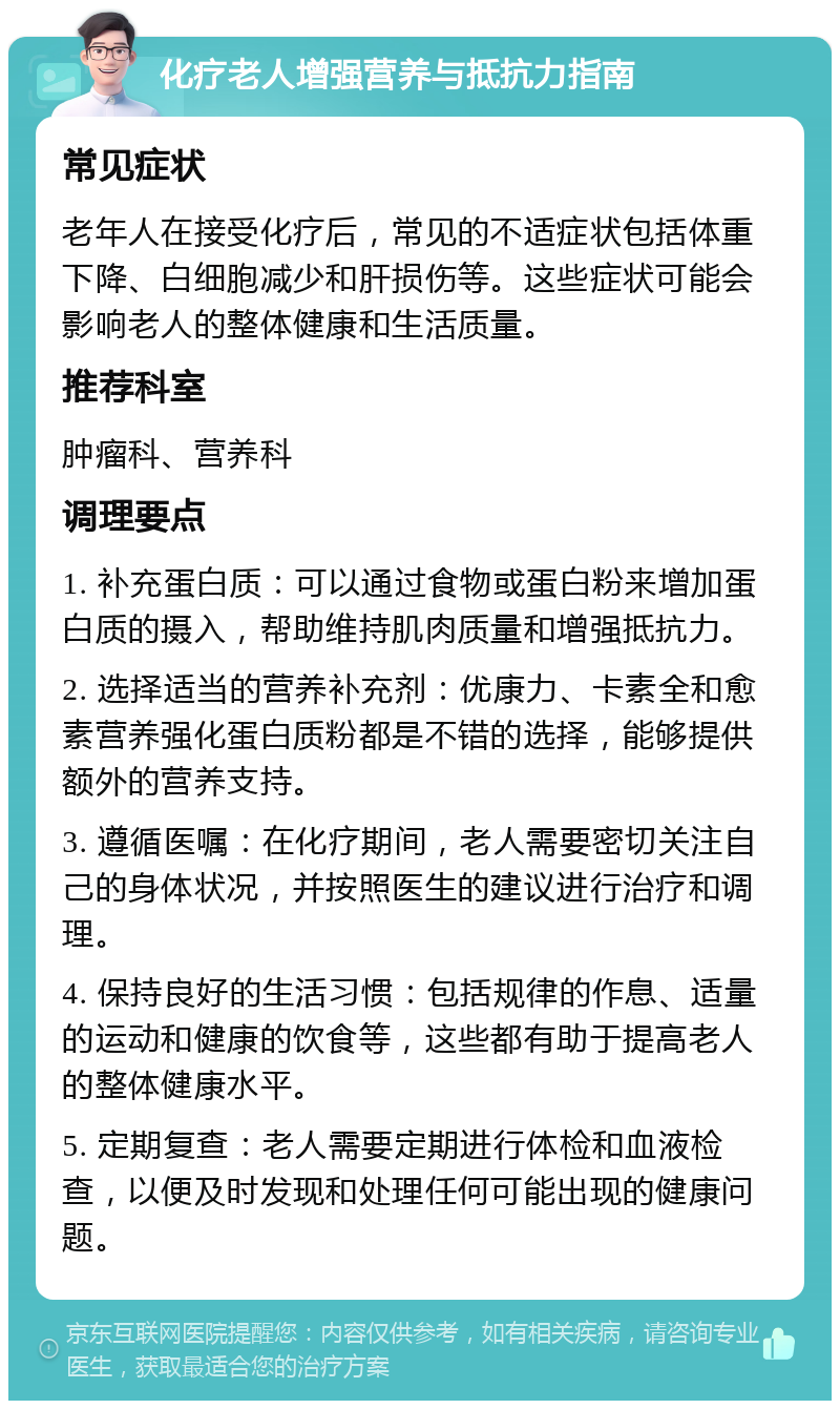 化疗老人增强营养与抵抗力指南 常见症状 老年人在接受化疗后，常见的不适症状包括体重下降、白细胞减少和肝损伤等。这些症状可能会影响老人的整体健康和生活质量。 推荐科室 肿瘤科、营养科 调理要点 1. 补充蛋白质：可以通过食物或蛋白粉来增加蛋白质的摄入，帮助维持肌肉质量和增强抵抗力。 2. 选择适当的营养补充剂：优康力、卡素全和愈素营养强化蛋白质粉都是不错的选择，能够提供额外的营养支持。 3. 遵循医嘱：在化疗期间，老人需要密切关注自己的身体状况，并按照医生的建议进行治疗和调理。 4. 保持良好的生活习惯：包括规律的作息、适量的运动和健康的饮食等，这些都有助于提高老人的整体健康水平。 5. 定期复查：老人需要定期进行体检和血液检查，以便及时发现和处理任何可能出现的健康问题。