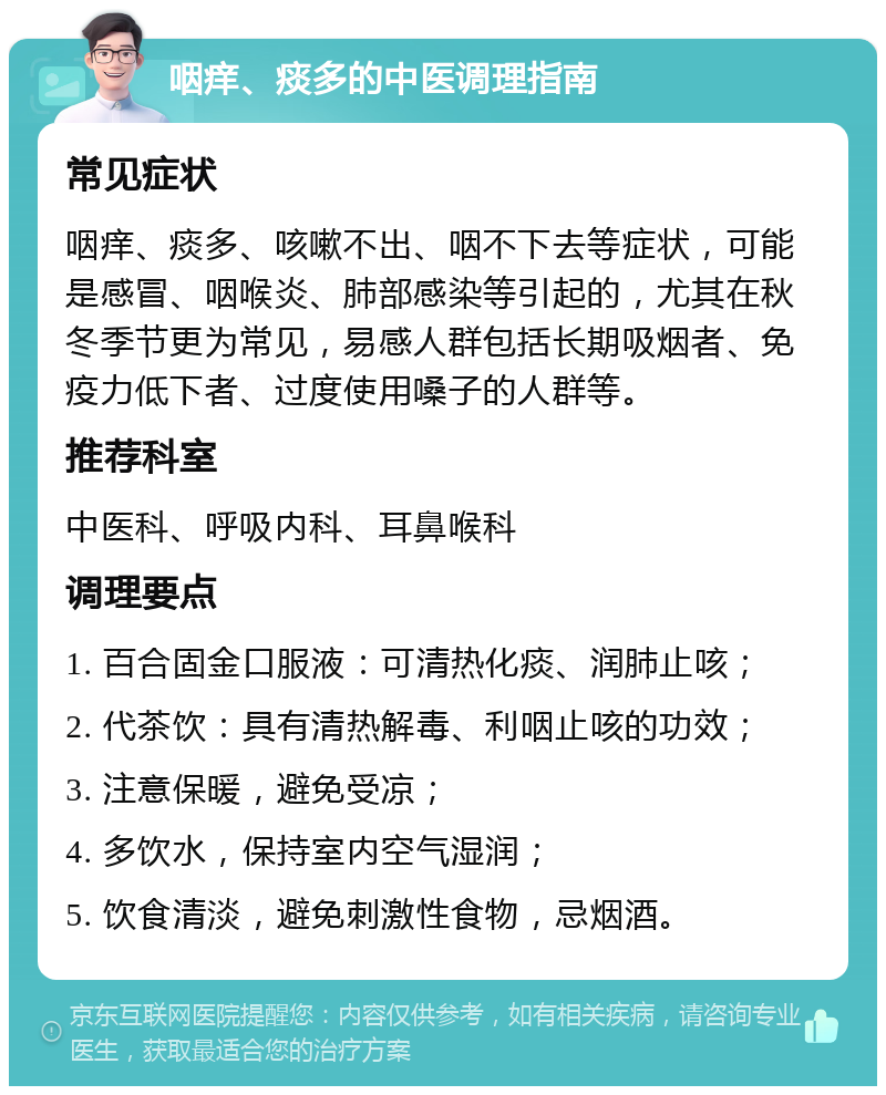 咽痒、痰多的中医调理指南 常见症状 咽痒、痰多、咳嗽不出、咽不下去等症状，可能是感冒、咽喉炎、肺部感染等引起的，尤其在秋冬季节更为常见，易感人群包括长期吸烟者、免疫力低下者、过度使用嗓子的人群等。 推荐科室 中医科、呼吸内科、耳鼻喉科 调理要点 1. 百合固金口服液：可清热化痰、润肺止咳； 2. 代茶饮：具有清热解毒、利咽止咳的功效； 3. 注意保暖，避免受凉； 4. 多饮水，保持室内空气湿润； 5. 饮食清淡，避免刺激性食物，忌烟酒。