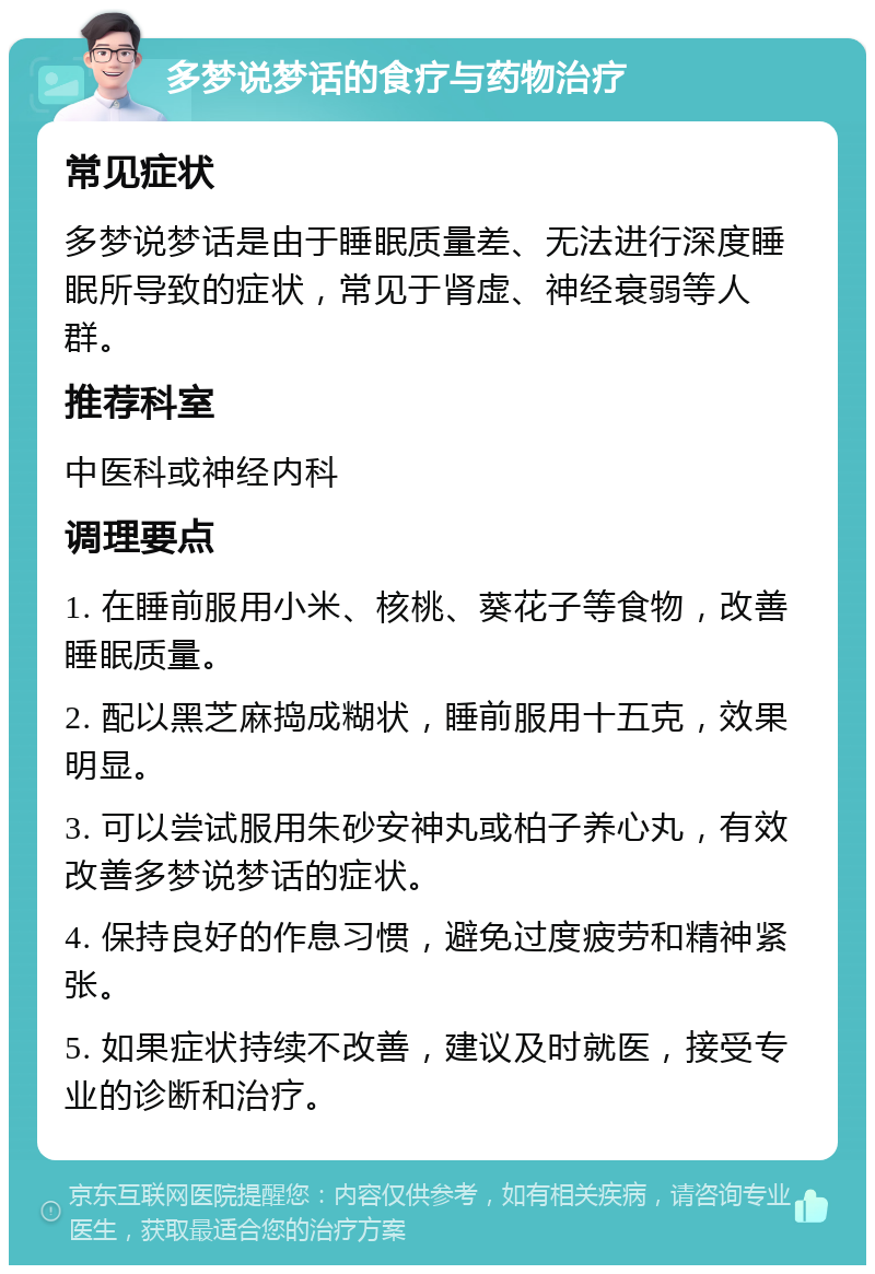 多梦说梦话的食疗与药物治疗 常见症状 多梦说梦话是由于睡眠质量差、无法进行深度睡眠所导致的症状，常见于肾虚、神经衰弱等人群。 推荐科室 中医科或神经内科 调理要点 1. 在睡前服用小米、核桃、葵花子等食物，改善睡眠质量。 2. 配以黑芝麻捣成糊状，睡前服用十五克，效果明显。 3. 可以尝试服用朱砂安神丸或柏子养心丸，有效改善多梦说梦话的症状。 4. 保持良好的作息习惯，避免过度疲劳和精神紧张。 5. 如果症状持续不改善，建议及时就医，接受专业的诊断和治疗。