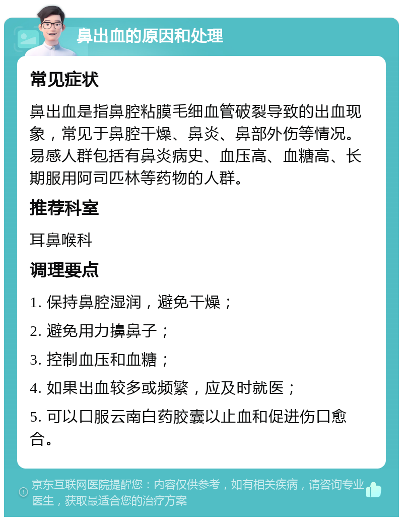 鼻出血的原因和处理 常见症状 鼻出血是指鼻腔粘膜毛细血管破裂导致的出血现象，常见于鼻腔干燥、鼻炎、鼻部外伤等情况。易感人群包括有鼻炎病史、血压高、血糖高、长期服用阿司匹林等药物的人群。 推荐科室 耳鼻喉科 调理要点 1. 保持鼻腔湿润，避免干燥； 2. 避免用力擤鼻子； 3. 控制血压和血糖； 4. 如果出血较多或频繁，应及时就医； 5. 可以口服云南白药胶囊以止血和促进伤口愈合。