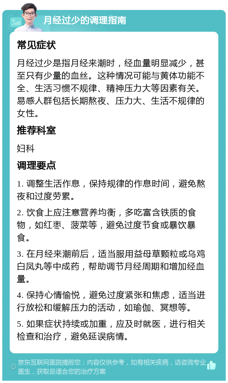 月经过少的调理指南 常见症状 月经过少是指月经来潮时，经血量明显减少，甚至只有少量的血丝。这种情况可能与黄体功能不全、生活习惯不规律、精神压力大等因素有关。易感人群包括长期熬夜、压力大、生活不规律的女性。 推荐科室 妇科 调理要点 1. 调整生活作息，保持规律的作息时间，避免熬夜和过度劳累。 2. 饮食上应注意营养均衡，多吃富含铁质的食物，如红枣、菠菜等，避免过度节食或暴饮暴食。 3. 在月经来潮前后，适当服用益母草颗粒或乌鸡白凤丸等中成药，帮助调节月经周期和增加经血量。 4. 保持心情愉悦，避免过度紧张和焦虑，适当进行放松和缓解压力的活动，如瑜伽、冥想等。 5. 如果症状持续或加重，应及时就医，进行相关检查和治疗，避免延误病情。