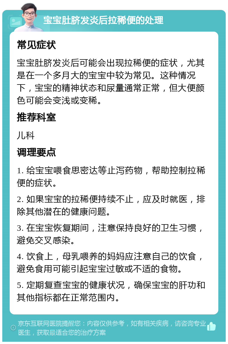 宝宝肚脐发炎后拉稀便的处理 常见症状 宝宝肚脐发炎后可能会出现拉稀便的症状，尤其是在一个多月大的宝宝中较为常见。这种情况下，宝宝的精神状态和尿量通常正常，但大便颜色可能会变浅或变稀。 推荐科室 儿科 调理要点 1. 给宝宝喂食思密达等止泻药物，帮助控制拉稀便的症状。 2. 如果宝宝的拉稀便持续不止，应及时就医，排除其他潜在的健康问题。 3. 在宝宝恢复期间，注意保持良好的卫生习惯，避免交叉感染。 4. 饮食上，母乳喂养的妈妈应注意自己的饮食，避免食用可能引起宝宝过敏或不适的食物。 5. 定期复查宝宝的健康状况，确保宝宝的肝功和其他指标都在正常范围内。