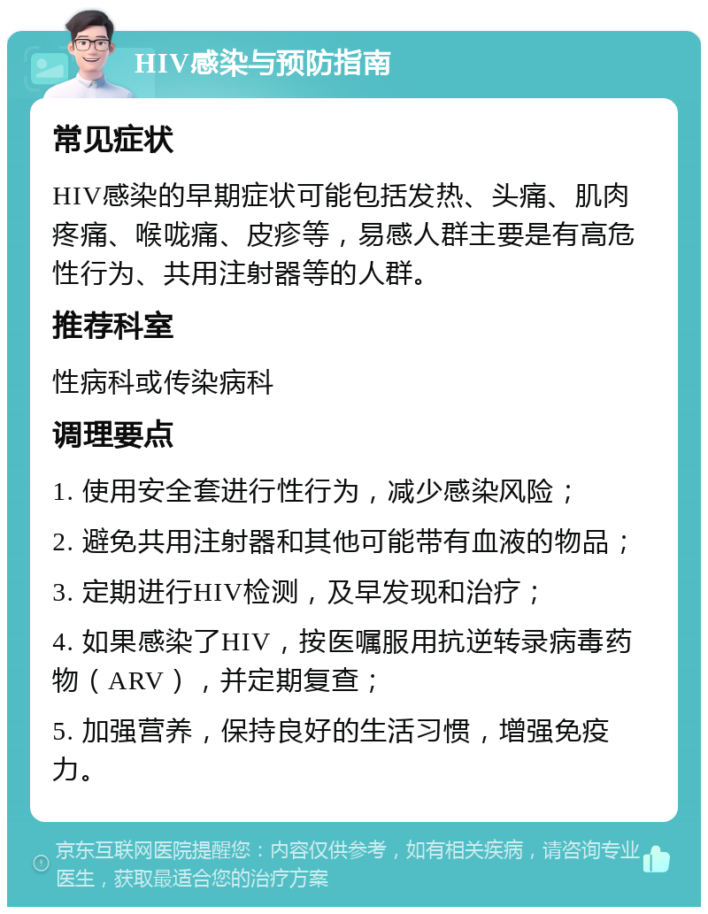 HIV感染与预防指南 常见症状 HIV感染的早期症状可能包括发热、头痛、肌肉疼痛、喉咙痛、皮疹等，易感人群主要是有高危性行为、共用注射器等的人群。 推荐科室 性病科或传染病科 调理要点 1. 使用安全套进行性行为，减少感染风险； 2. 避免共用注射器和其他可能带有血液的物品； 3. 定期进行HIV检测，及早发现和治疗； 4. 如果感染了HIV，按医嘱服用抗逆转录病毒药物（ARV），并定期复查； 5. 加强营养，保持良好的生活习惯，增强免疫力。