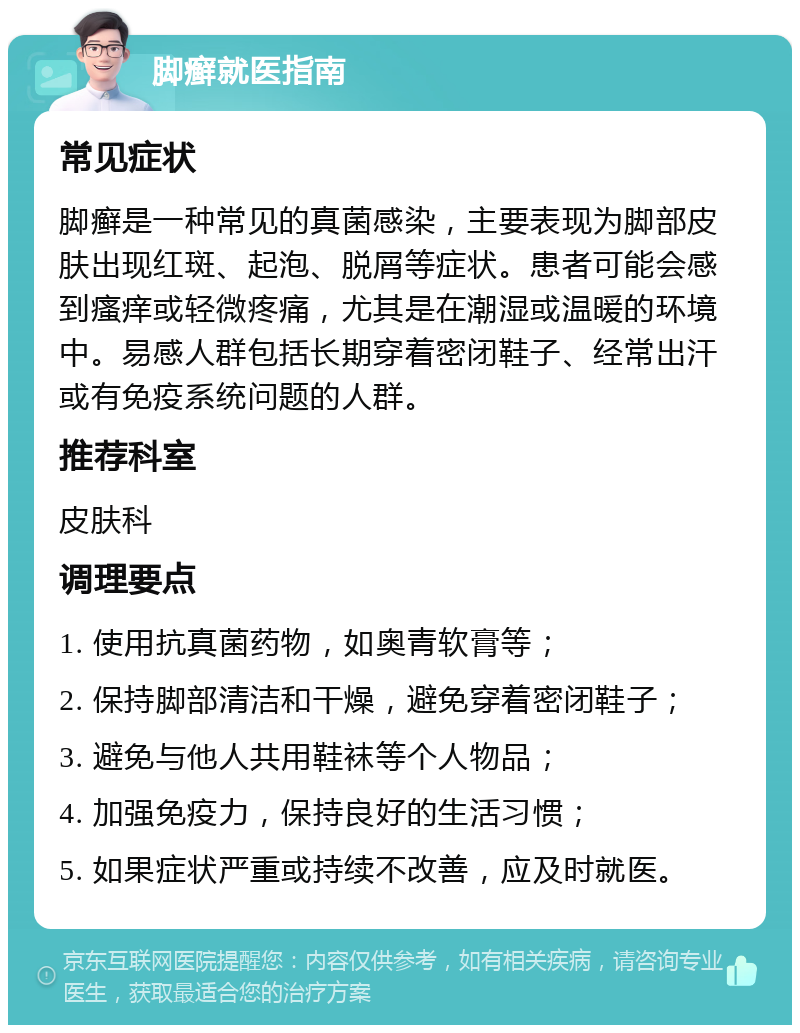 脚癣就医指南 常见症状 脚癣是一种常见的真菌感染，主要表现为脚部皮肤出现红斑、起泡、脱屑等症状。患者可能会感到瘙痒或轻微疼痛，尤其是在潮湿或温暖的环境中。易感人群包括长期穿着密闭鞋子、经常出汗或有免疫系统问题的人群。 推荐科室 皮肤科 调理要点 1. 使用抗真菌药物，如奥青软膏等； 2. 保持脚部清洁和干燥，避免穿着密闭鞋子； 3. 避免与他人共用鞋袜等个人物品； 4. 加强免疫力，保持良好的生活习惯； 5. 如果症状严重或持续不改善，应及时就医。