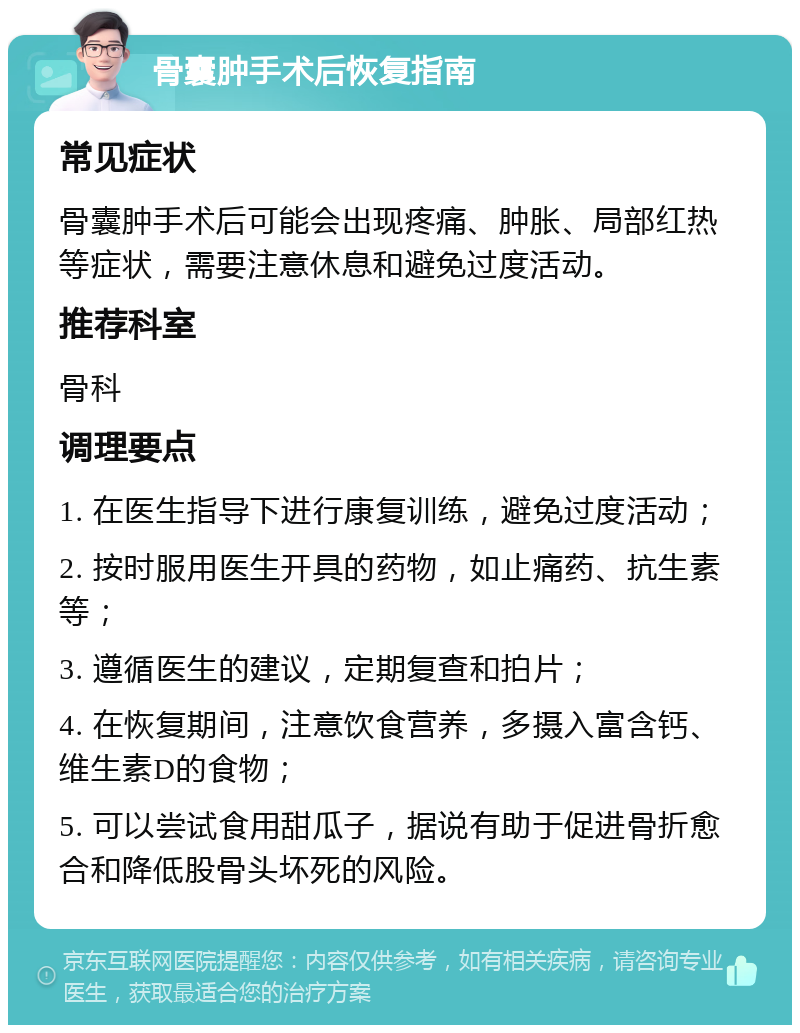 骨囊肿手术后恢复指南 常见症状 骨囊肿手术后可能会出现疼痛、肿胀、局部红热等症状，需要注意休息和避免过度活动。 推荐科室 骨科 调理要点 1. 在医生指导下进行康复训练，避免过度活动； 2. 按时服用医生开具的药物，如止痛药、抗生素等； 3. 遵循医生的建议，定期复查和拍片； 4. 在恢复期间，注意饮食营养，多摄入富含钙、维生素D的食物； 5. 可以尝试食用甜瓜子，据说有助于促进骨折愈合和降低股骨头坏死的风险。