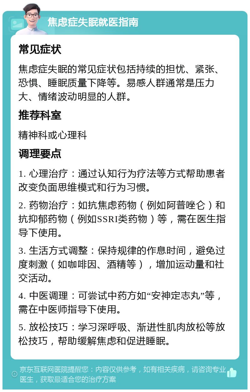 焦虑症失眠就医指南 常见症状 焦虑症失眠的常见症状包括持续的担忧、紧张、恐惧、睡眠质量下降等。易感人群通常是压力大、情绪波动明显的人群。 推荐科室 精神科或心理科 调理要点 1. 心理治疗：通过认知行为疗法等方式帮助患者改变负面思维模式和行为习惯。 2. 药物治疗：如抗焦虑药物（例如阿普唑仑）和抗抑郁药物（例如SSRI类药物）等，需在医生指导下使用。 3. 生活方式调整：保持规律的作息时间，避免过度刺激（如咖啡因、酒精等），增加运动量和社交活动。 4. 中医调理：可尝试中药方如“安神定志丸”等，需在中医师指导下使用。 5. 放松技巧：学习深呼吸、渐进性肌肉放松等放松技巧，帮助缓解焦虑和促进睡眠。