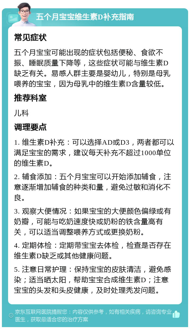 五个月宝宝维生素D补充指南 常见症状 五个月宝宝可能出现的症状包括便秘、食欲不振、睡眠质量下降等，这些症状可能与维生素D缺乏有关。易感人群主要是婴幼儿，特别是母乳喂养的宝宝，因为母乳中的维生素D含量较低。 推荐科室 儿科 调理要点 1. 维生素D补充：可以选择AD或D3，两者都可以满足宝宝的需求，建议每天补充不超过1000单位的维生素D。 2. 辅食添加：五个月宝宝可以开始添加辅食，注意逐渐增加辅食的种类和量，避免过敏和消化不良。 3. 观察大便情况：如果宝宝的大便颜色偏绿或有奶瓣，可能与吃奶速度快或奶粉的铁含量高有关，可以适当调整喂养方式或更换奶粉。 4. 定期体检：定期带宝宝去体检，检查是否存在维生素D缺乏或其他健康问题。 5. 注意日常护理：保持宝宝的皮肤清洁，避免感染；适当晒太阳，帮助宝宝合成维生素D；注意宝宝的头发和头皮健康，及时处理秃发问题。