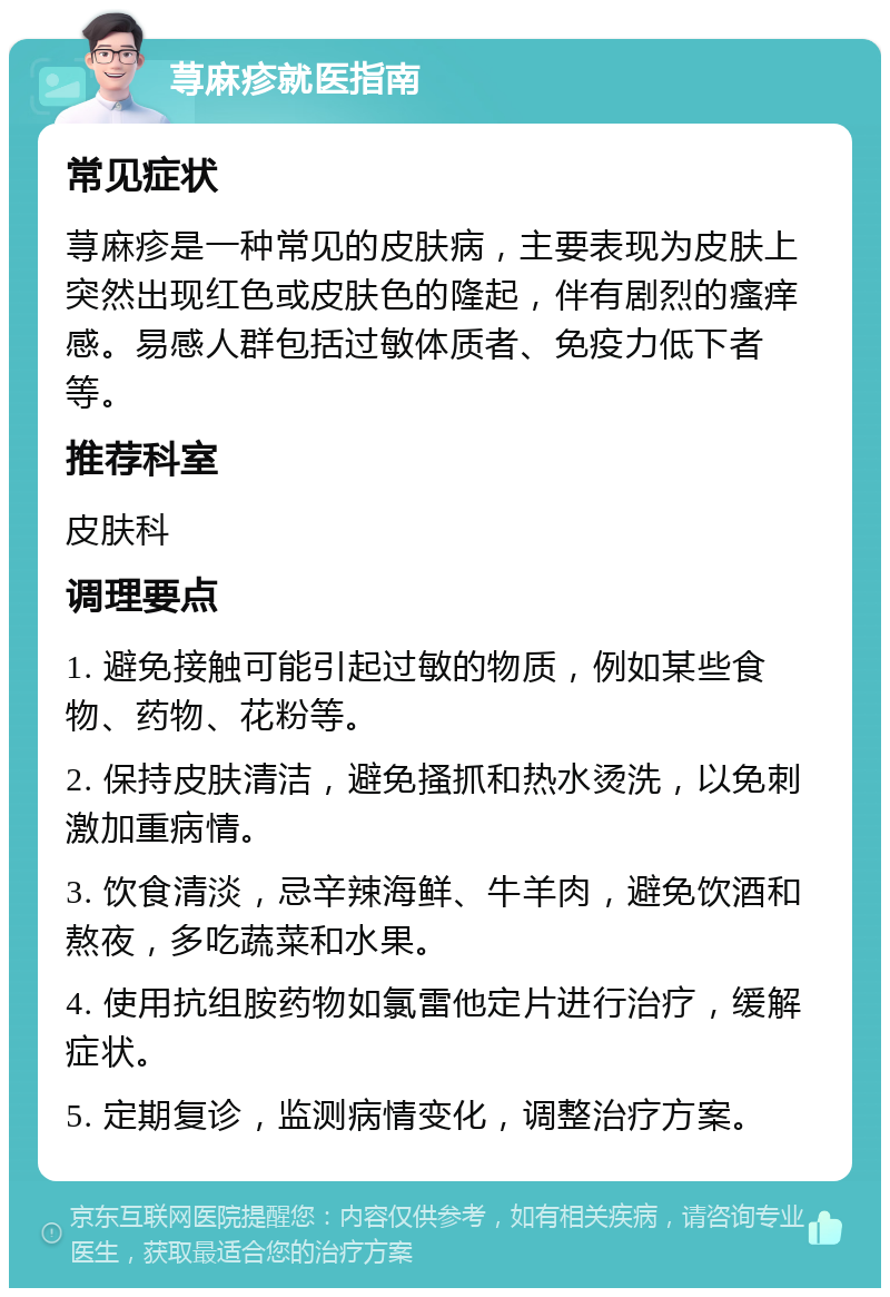 荨麻疹就医指南 常见症状 荨麻疹是一种常见的皮肤病，主要表现为皮肤上突然出现红色或皮肤色的隆起，伴有剧烈的瘙痒感。易感人群包括过敏体质者、免疫力低下者等。 推荐科室 皮肤科 调理要点 1. 避免接触可能引起过敏的物质，例如某些食物、药物、花粉等。 2. 保持皮肤清洁，避免搔抓和热水烫洗，以免刺激加重病情。 3. 饮食清淡，忌辛辣海鲜、牛羊肉，避免饮酒和熬夜，多吃蔬菜和水果。 4. 使用抗组胺药物如氯雷他定片进行治疗，缓解症状。 5. 定期复诊，监测病情变化，调整治疗方案。