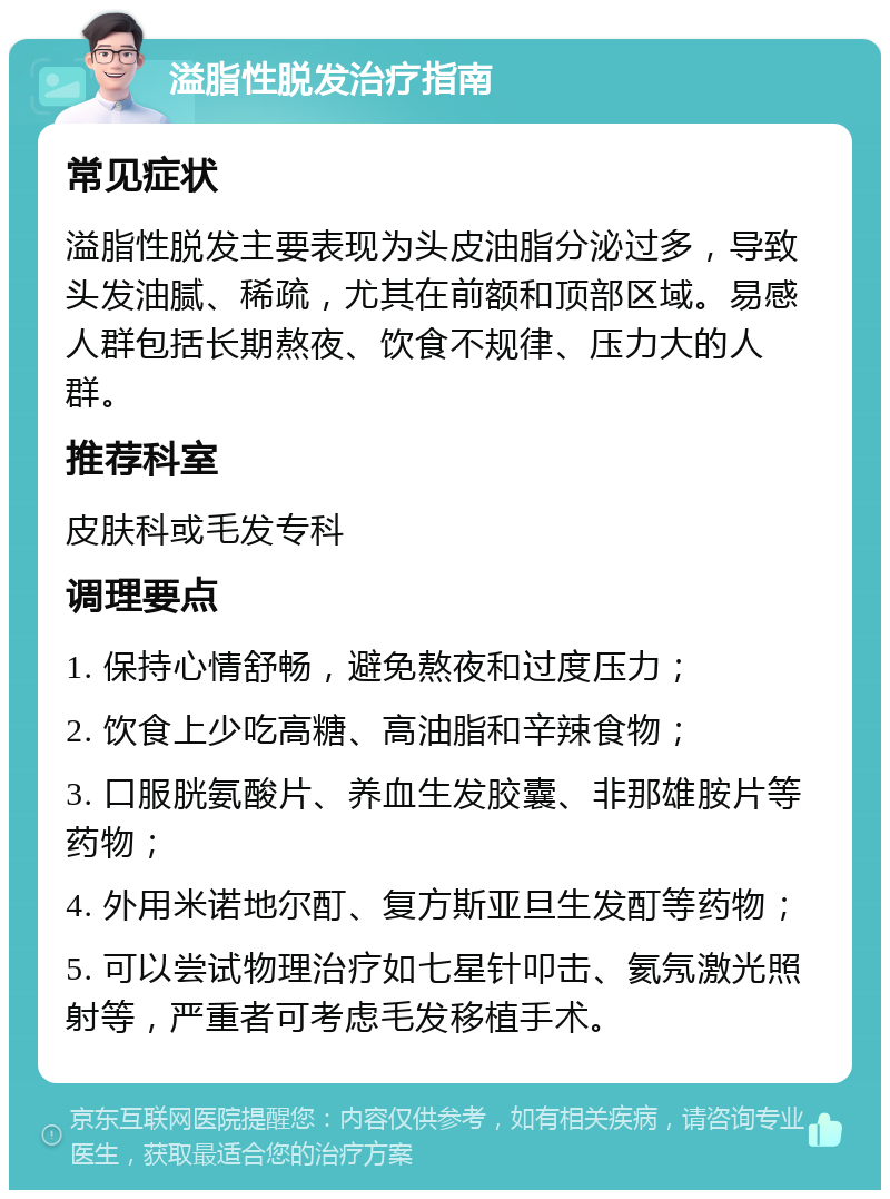 溢脂性脱发治疗指南 常见症状 溢脂性脱发主要表现为头皮油脂分泌过多，导致头发油腻、稀疏，尤其在前额和顶部区域。易感人群包括长期熬夜、饮食不规律、压力大的人群。 推荐科室 皮肤科或毛发专科 调理要点 1. 保持心情舒畅，避免熬夜和过度压力； 2. 饮食上少吃高糖、高油脂和辛辣食物； 3. 口服胱氨酸片、养血生发胶囊、非那雄胺片等药物； 4. 外用米诺地尔酊、复方斯亚旦生发酊等药物； 5. 可以尝试物理治疗如七星针叩击、氦氖激光照射等，严重者可考虑毛发移植手术。