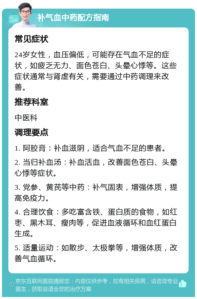 补气血中药配方指南 常见症状 24岁女性，血压偏低，可能存在气血不足的症状，如疲乏无力、面色苍白、头晕心悸等。这些症状通常与肾虚有关，需要通过中药调理来改善。 推荐科室 中医科 调理要点 1. 阿胶膏：补血滋阴，适合气血不足的患者。 2. 当归补血汤：补血活血，改善面色苍白、头晕心悸等症状。 3. 党参、黄芪等中药：补气固表，增强体质，提高免疫力。 4. 合理饮食：多吃富含铁、蛋白质的食物，如红枣、黑木耳、瘦肉等，促进血液循环和血红蛋白生成。 5. 适量运动：如散步、太极拳等，增强体质，改善气血循环。