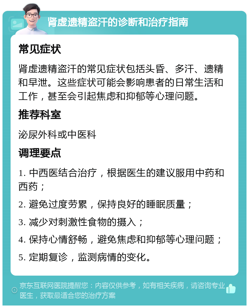 肾虚遗精盗汗的诊断和治疗指南 常见症状 肾虚遗精盗汗的常见症状包括头昏、多汗、遗精和早泄。这些症状可能会影响患者的日常生活和工作，甚至会引起焦虑和抑郁等心理问题。 推荐科室 泌尿外科或中医科 调理要点 1. 中西医结合治疗，根据医生的建议服用中药和西药； 2. 避免过度劳累，保持良好的睡眠质量； 3. 减少对刺激性食物的摄入； 4. 保持心情舒畅，避免焦虑和抑郁等心理问题； 5. 定期复诊，监测病情的变化。