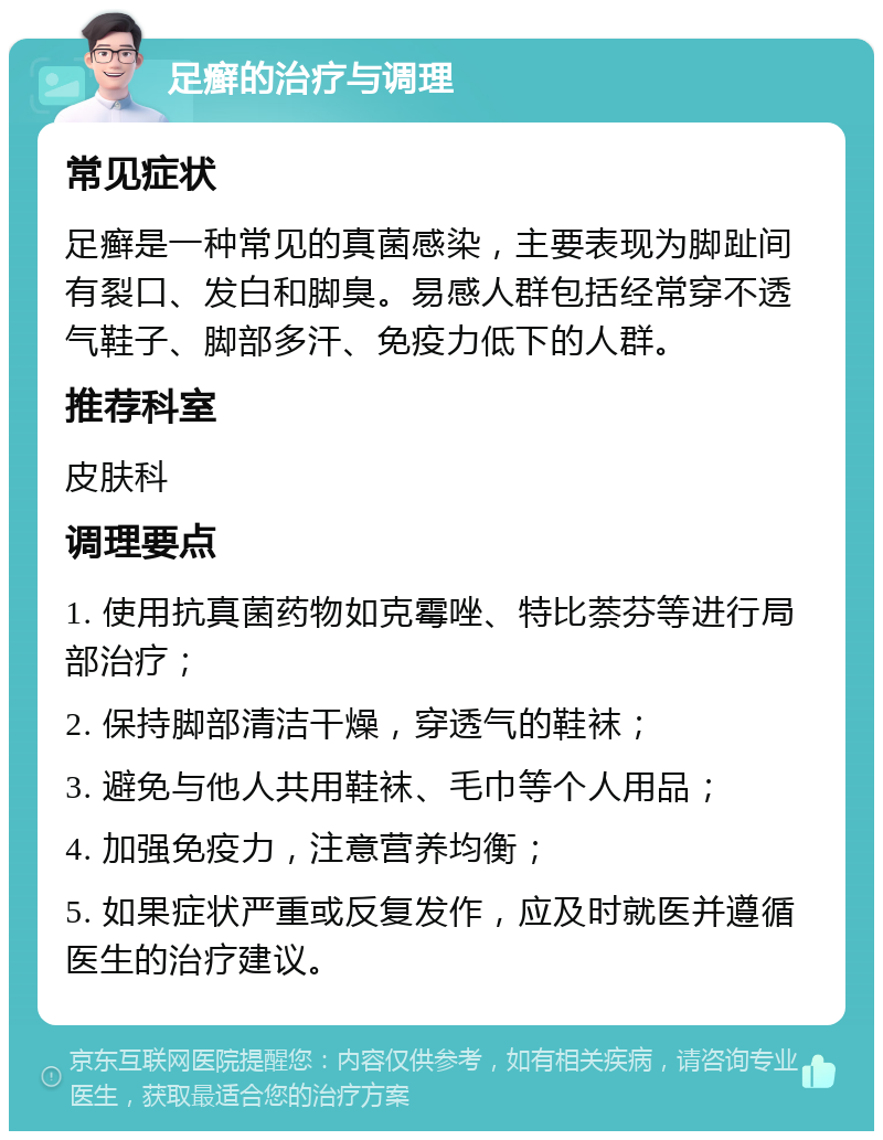 足癣的治疗与调理 常见症状 足癣是一种常见的真菌感染，主要表现为脚趾间有裂口、发白和脚臭。易感人群包括经常穿不透气鞋子、脚部多汗、免疫力低下的人群。 推荐科室 皮肤科 调理要点 1. 使用抗真菌药物如克霉唑、特比萘芬等进行局部治疗； 2. 保持脚部清洁干燥，穿透气的鞋袜； 3. 避免与他人共用鞋袜、毛巾等个人用品； 4. 加强免疫力，注意营养均衡； 5. 如果症状严重或反复发作，应及时就医并遵循医生的治疗建议。