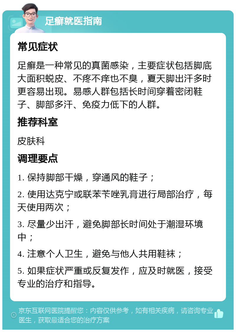 足癣就医指南 常见症状 足癣是一种常见的真菌感染，主要症状包括脚底大面积蜕皮、不疼不痒也不臭，夏天脚出汗多时更容易出现。易感人群包括长时间穿着密闭鞋子、脚部多汗、免疫力低下的人群。 推荐科室 皮肤科 调理要点 1. 保持脚部干燥，穿通风的鞋子； 2. 使用达克宁或联苯苄唑乳膏进行局部治疗，每天使用两次； 3. 尽量少出汗，避免脚部长时间处于潮湿环境中； 4. 注意个人卫生，避免与他人共用鞋袜； 5. 如果症状严重或反复发作，应及时就医，接受专业的治疗和指导。