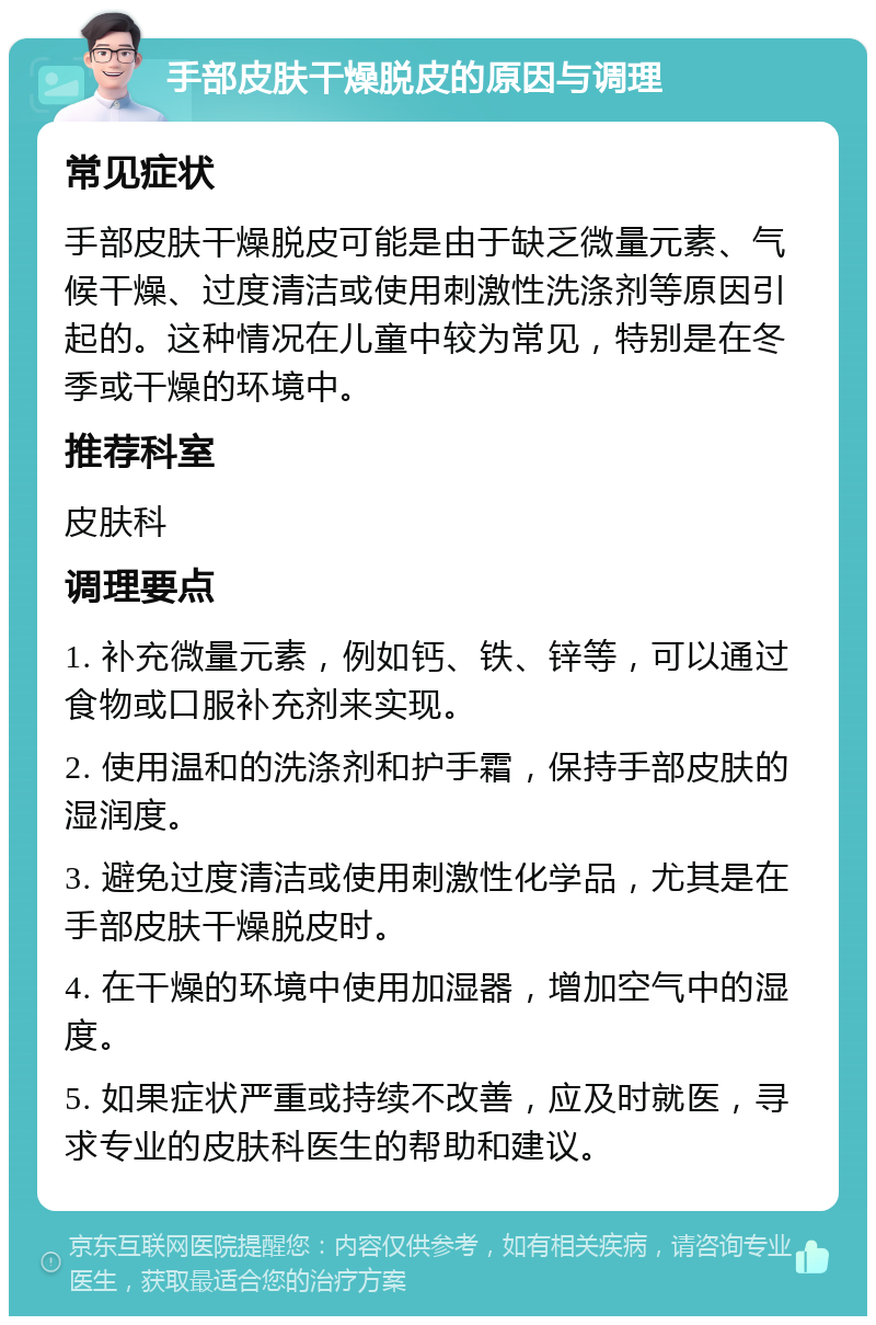 手部皮肤干燥脱皮的原因与调理 常见症状 手部皮肤干燥脱皮可能是由于缺乏微量元素、气候干燥、过度清洁或使用刺激性洗涤剂等原因引起的。这种情况在儿童中较为常见，特别是在冬季或干燥的环境中。 推荐科室 皮肤科 调理要点 1. 补充微量元素，例如钙、铁、锌等，可以通过食物或口服补充剂来实现。 2. 使用温和的洗涤剂和护手霜，保持手部皮肤的湿润度。 3. 避免过度清洁或使用刺激性化学品，尤其是在手部皮肤干燥脱皮时。 4. 在干燥的环境中使用加湿器，增加空气中的湿度。 5. 如果症状严重或持续不改善，应及时就医，寻求专业的皮肤科医生的帮助和建议。