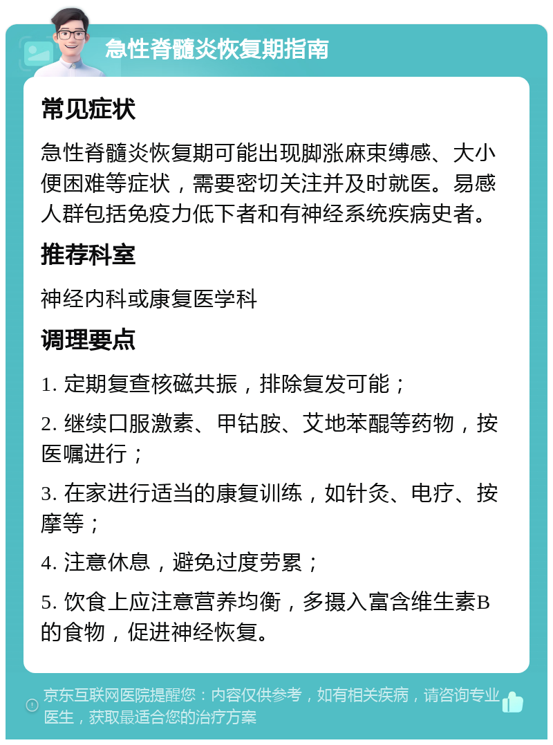 急性脊髓炎恢复期指南 常见症状 急性脊髓炎恢复期可能出现脚涨麻束缚感、大小便困难等症状，需要密切关注并及时就医。易感人群包括免疫力低下者和有神经系统疾病史者。 推荐科室 神经内科或康复医学科 调理要点 1. 定期复查核磁共振，排除复发可能； 2. 继续口服激素、甲钴胺、艾地苯醌等药物，按医嘱进行； 3. 在家进行适当的康复训练，如针灸、电疗、按摩等； 4. 注意休息，避免过度劳累； 5. 饮食上应注意营养均衡，多摄入富含维生素B的食物，促进神经恢复。