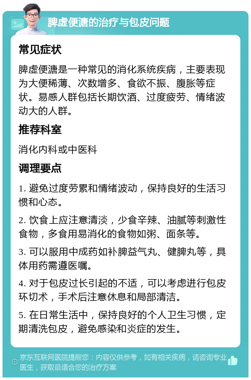 脾虚便溏的治疗与包皮问题 常见症状 脾虚便溏是一种常见的消化系统疾病，主要表现为大便稀薄、次数增多、食欲不振、腹胀等症状。易感人群包括长期饮酒、过度疲劳、情绪波动大的人群。 推荐科室 消化内科或中医科 调理要点 1. 避免过度劳累和情绪波动，保持良好的生活习惯和心态。 2. 饮食上应注意清淡，少食辛辣、油腻等刺激性食物，多食用易消化的食物如粥、面条等。 3. 可以服用中成药如补脾益气丸、健脾丸等，具体用药需遵医嘱。 4. 对于包皮过长引起的不适，可以考虑进行包皮环切术，手术后注意休息和局部清洁。 5. 在日常生活中，保持良好的个人卫生习惯，定期清洗包皮，避免感染和炎症的发生。