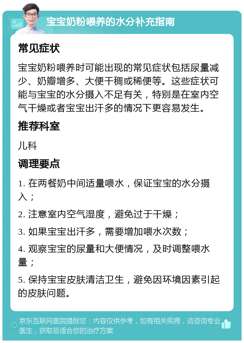 宝宝奶粉喂养的水分补充指南 常见症状 宝宝奶粉喂养时可能出现的常见症状包括尿量减少、奶瓣增多、大便干稠或稀便等。这些症状可能与宝宝的水分摄入不足有关，特别是在室内空气干燥或者宝宝出汗多的情况下更容易发生。 推荐科室 儿科 调理要点 1. 在两餐奶中间适量喂水，保证宝宝的水分摄入； 2. 注意室内空气湿度，避免过于干燥； 3. 如果宝宝出汗多，需要增加喂水次数； 4. 观察宝宝的尿量和大便情况，及时调整喂水量； 5. 保持宝宝皮肤清洁卫生，避免因环境因素引起的皮肤问题。