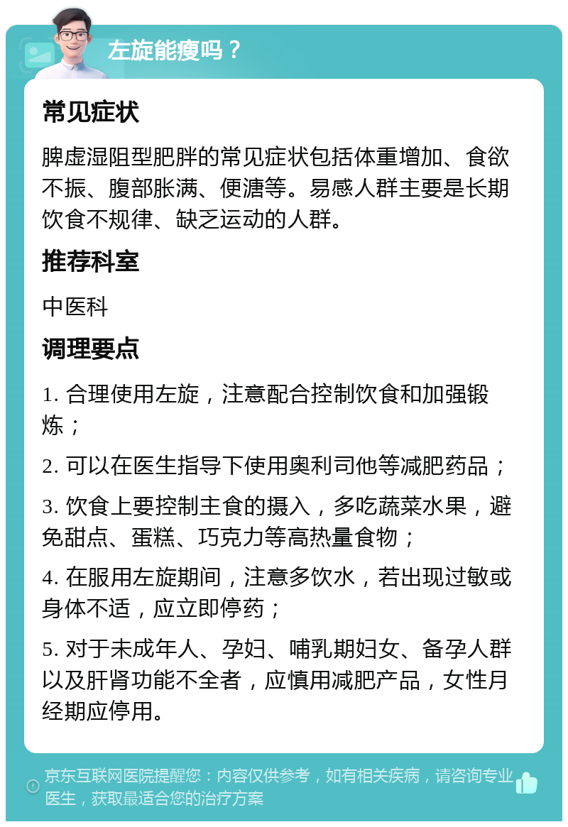 左旋能瘦吗？ 常见症状 脾虚湿阻型肥胖的常见症状包括体重增加、食欲不振、腹部胀满、便溏等。易感人群主要是长期饮食不规律、缺乏运动的人群。 推荐科室 中医科 调理要点 1. 合理使用左旋，注意配合控制饮食和加强锻炼； 2. 可以在医生指导下使用奥利司他等减肥药品； 3. 饮食上要控制主食的摄入，多吃蔬菜水果，避免甜点、蛋糕、巧克力等高热量食物； 4. 在服用左旋期间，注意多饮水，若出现过敏或身体不适，应立即停药； 5. 对于未成年人、孕妇、哺乳期妇女、备孕人群以及肝肾功能不全者，应慎用减肥产品，女性月经期应停用。