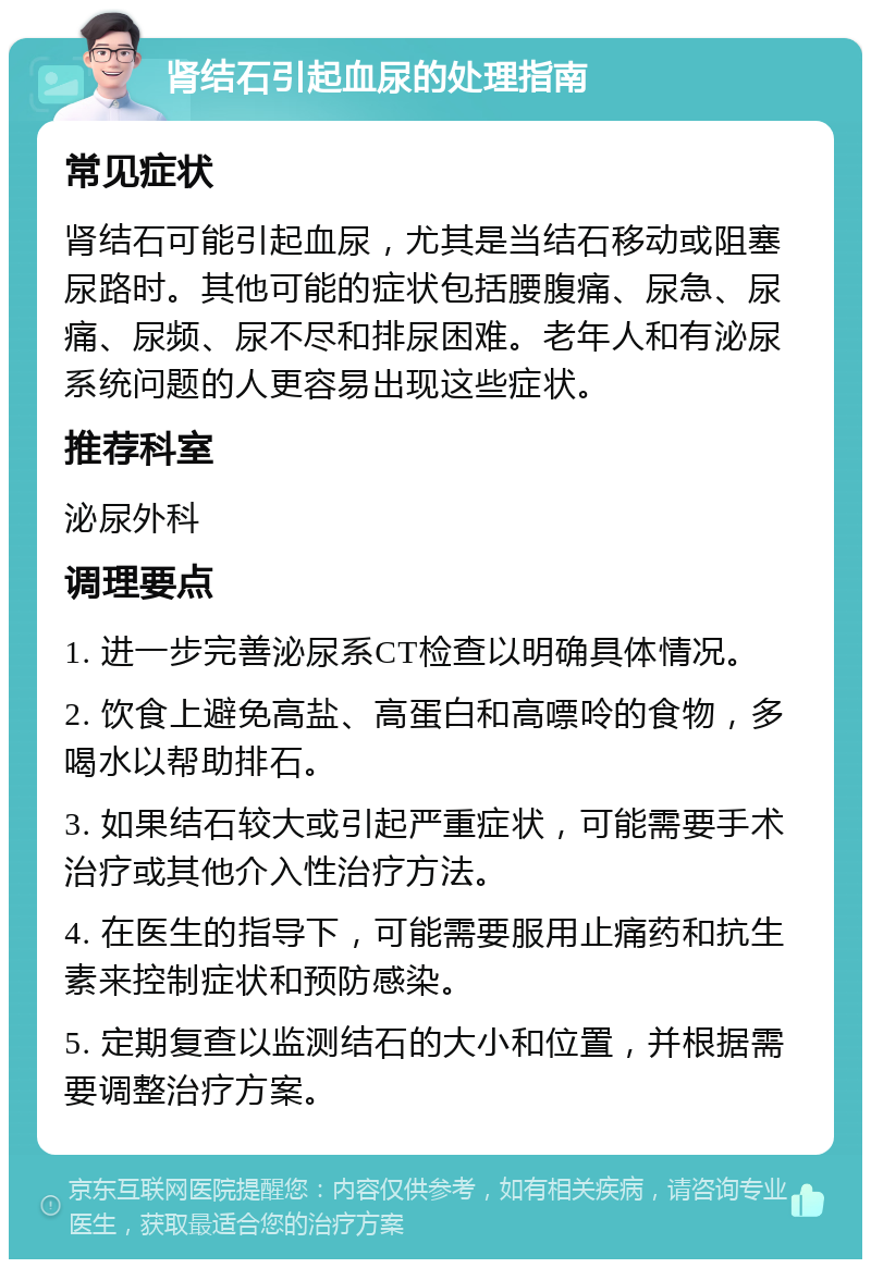 肾结石引起血尿的处理指南 常见症状 肾结石可能引起血尿，尤其是当结石移动或阻塞尿路时。其他可能的症状包括腰腹痛、尿急、尿痛、尿频、尿不尽和排尿困难。老年人和有泌尿系统问题的人更容易出现这些症状。 推荐科室 泌尿外科 调理要点 1. 进一步完善泌尿系CT检查以明确具体情况。 2. 饮食上避免高盐、高蛋白和高嘌呤的食物，多喝水以帮助排石。 3. 如果结石较大或引起严重症状，可能需要手术治疗或其他介入性治疗方法。 4. 在医生的指导下，可能需要服用止痛药和抗生素来控制症状和预防感染。 5. 定期复查以监测结石的大小和位置，并根据需要调整治疗方案。