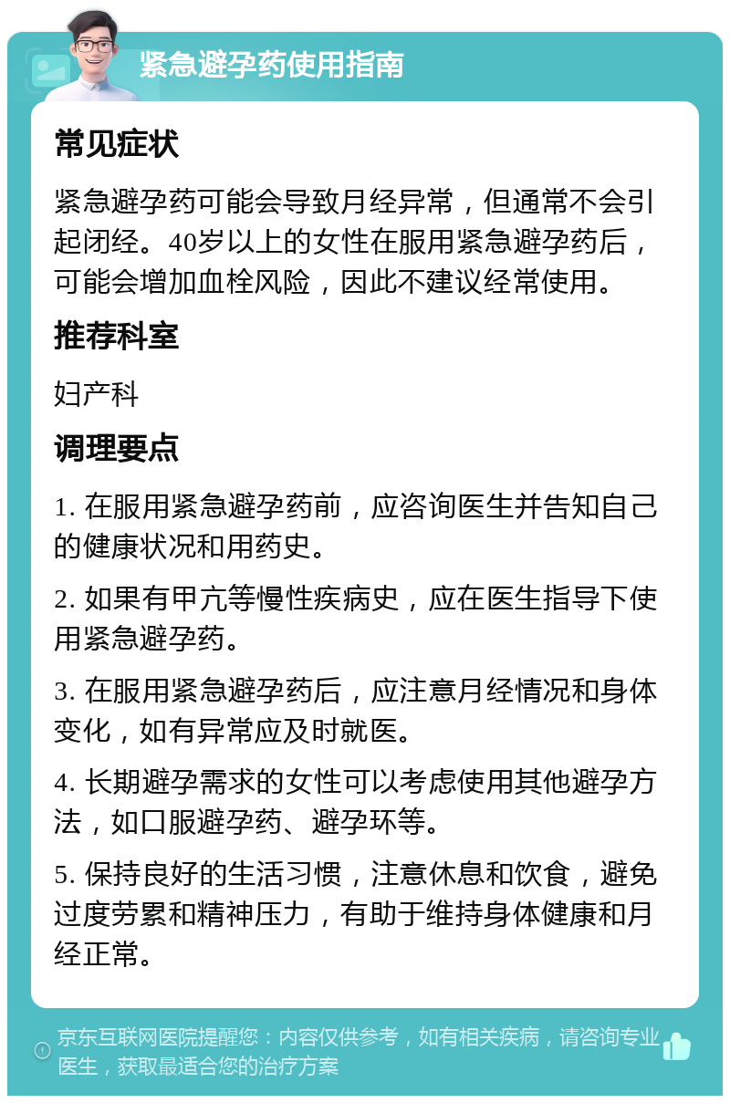 紧急避孕药使用指南 常见症状 紧急避孕药可能会导致月经异常，但通常不会引起闭经。40岁以上的女性在服用紧急避孕药后，可能会增加血栓风险，因此不建议经常使用。 推荐科室 妇产科 调理要点 1. 在服用紧急避孕药前，应咨询医生并告知自己的健康状况和用药史。 2. 如果有甲亢等慢性疾病史，应在医生指导下使用紧急避孕药。 3. 在服用紧急避孕药后，应注意月经情况和身体变化，如有异常应及时就医。 4. 长期避孕需求的女性可以考虑使用其他避孕方法，如口服避孕药、避孕环等。 5. 保持良好的生活习惯，注意休息和饮食，避免过度劳累和精神压力，有助于维持身体健康和月经正常。