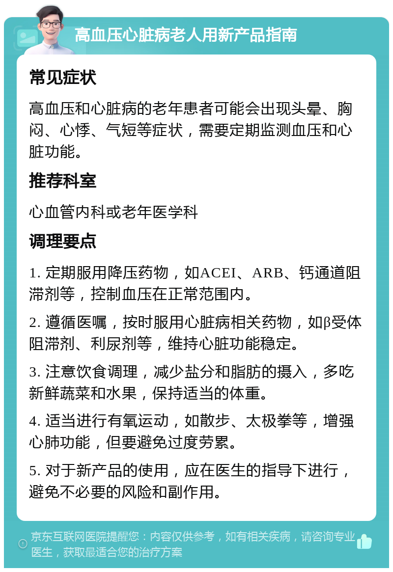 高血压心脏病老人用新产品指南 常见症状 高血压和心脏病的老年患者可能会出现头晕、胸闷、心悸、气短等症状，需要定期监测血压和心脏功能。 推荐科室 心血管内科或老年医学科 调理要点 1. 定期服用降压药物，如ACEI、ARB、钙通道阻滞剂等，控制血压在正常范围内。 2. 遵循医嘱，按时服用心脏病相关药物，如β受体阻滞剂、利尿剂等，维持心脏功能稳定。 3. 注意饮食调理，减少盐分和脂肪的摄入，多吃新鲜蔬菜和水果，保持适当的体重。 4. 适当进行有氧运动，如散步、太极拳等，增强心肺功能，但要避免过度劳累。 5. 对于新产品的使用，应在医生的指导下进行，避免不必要的风险和副作用。