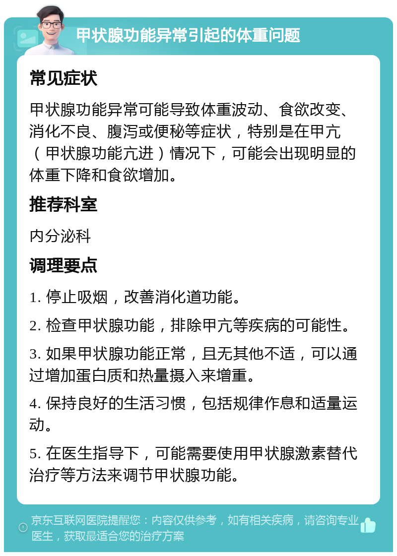 甲状腺功能异常引起的体重问题 常见症状 甲状腺功能异常可能导致体重波动、食欲改变、消化不良、腹泻或便秘等症状，特别是在甲亢（甲状腺功能亢进）情况下，可能会出现明显的体重下降和食欲增加。 推荐科室 内分泌科 调理要点 1. 停止吸烟，改善消化道功能。 2. 检查甲状腺功能，排除甲亢等疾病的可能性。 3. 如果甲状腺功能正常，且无其他不适，可以通过增加蛋白质和热量摄入来增重。 4. 保持良好的生活习惯，包括规律作息和适量运动。 5. 在医生指导下，可能需要使用甲状腺激素替代治疗等方法来调节甲状腺功能。