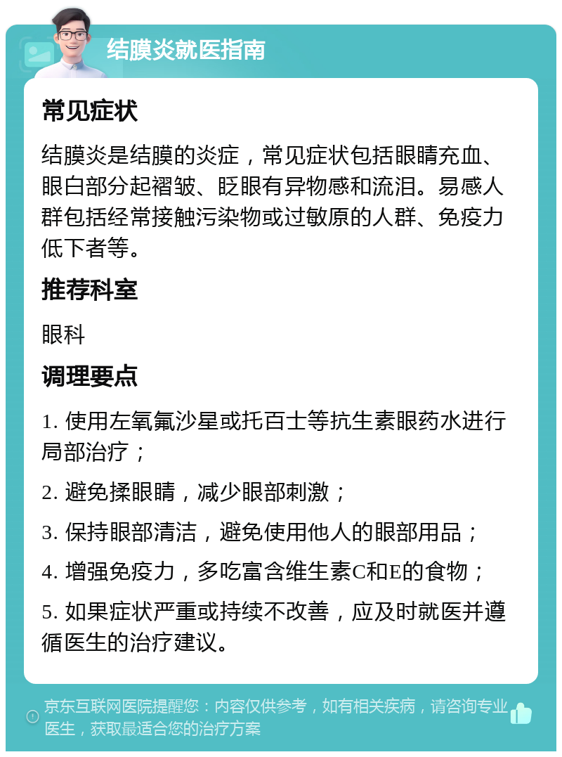 结膜炎就医指南 常见症状 结膜炎是结膜的炎症，常见症状包括眼睛充血、眼白部分起褶皱、眨眼有异物感和流泪。易感人群包括经常接触污染物或过敏原的人群、免疫力低下者等。 推荐科室 眼科 调理要点 1. 使用左氧氟沙星或托百士等抗生素眼药水进行局部治疗； 2. 避免揉眼睛，减少眼部刺激； 3. 保持眼部清洁，避免使用他人的眼部用品； 4. 增强免疫力，多吃富含维生素C和E的食物； 5. 如果症状严重或持续不改善，应及时就医并遵循医生的治疗建议。