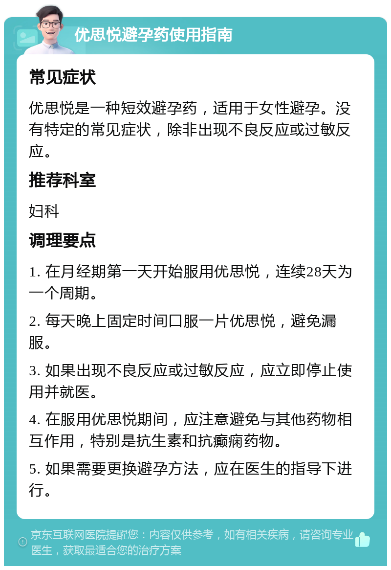 优思悦避孕药使用指南 常见症状 优思悦是一种短效避孕药，适用于女性避孕。没有特定的常见症状，除非出现不良反应或过敏反应。 推荐科室 妇科 调理要点 1. 在月经期第一天开始服用优思悦，连续28天为一个周期。 2. 每天晚上固定时间口服一片优思悦，避免漏服。 3. 如果出现不良反应或过敏反应，应立即停止使用并就医。 4. 在服用优思悦期间，应注意避免与其他药物相互作用，特别是抗生素和抗癫痫药物。 5. 如果需要更换避孕方法，应在医生的指导下进行。