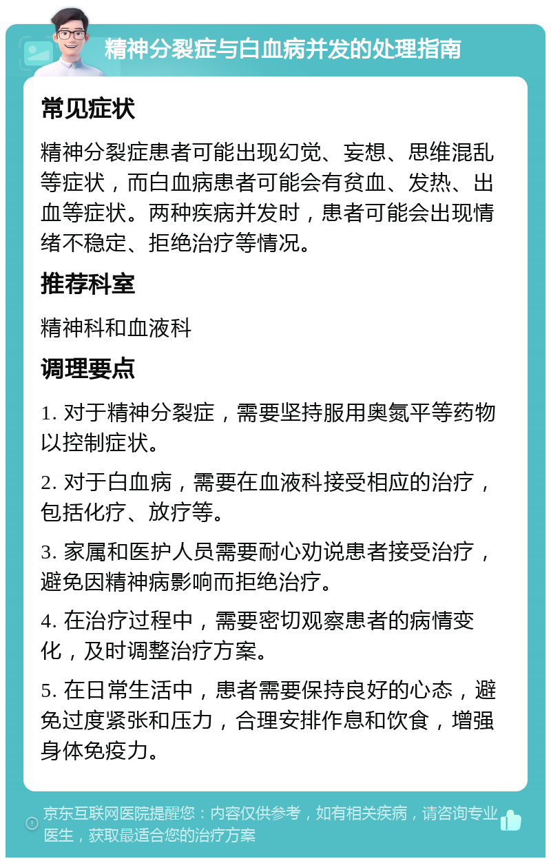 精神分裂症与白血病并发的处理指南 常见症状 精神分裂症患者可能出现幻觉、妄想、思维混乱等症状，而白血病患者可能会有贫血、发热、出血等症状。两种疾病并发时，患者可能会出现情绪不稳定、拒绝治疗等情况。 推荐科室 精神科和血液科 调理要点 1. 对于精神分裂症，需要坚持服用奥氮平等药物以控制症状。 2. 对于白血病，需要在血液科接受相应的治疗，包括化疗、放疗等。 3. 家属和医护人员需要耐心劝说患者接受治疗，避免因精神病影响而拒绝治疗。 4. 在治疗过程中，需要密切观察患者的病情变化，及时调整治疗方案。 5. 在日常生活中，患者需要保持良好的心态，避免过度紧张和压力，合理安排作息和饮食，增强身体免疫力。