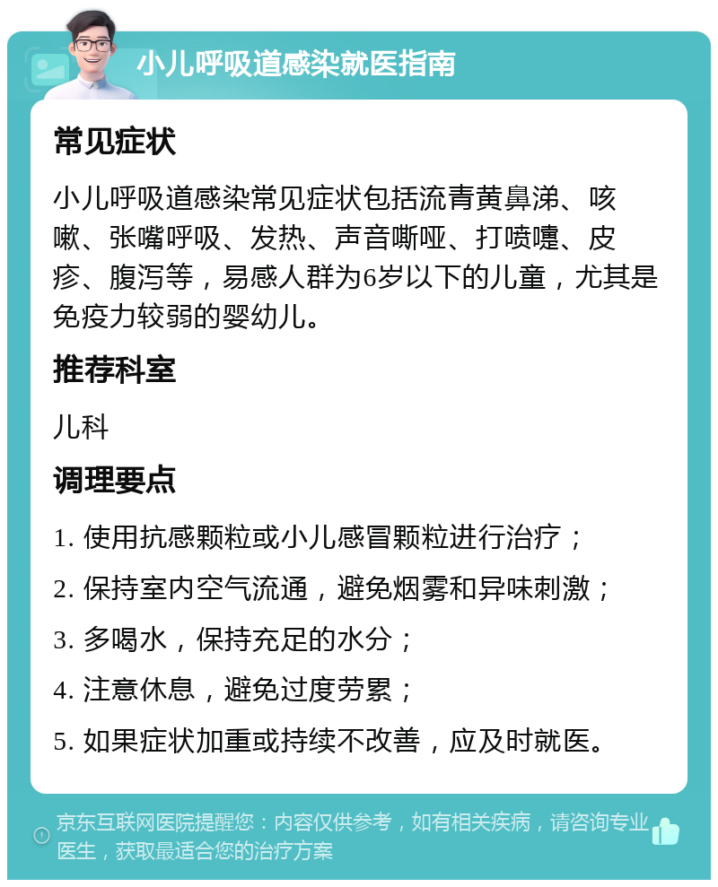 小儿呼吸道感染就医指南 常见症状 小儿呼吸道感染常见症状包括流青黄鼻涕、咳嗽、张嘴呼吸、发热、声音嘶哑、打喷嚏、皮疹、腹泻等，易感人群为6岁以下的儿童，尤其是免疫力较弱的婴幼儿。 推荐科室 儿科 调理要点 1. 使用抗感颗粒或小儿感冒颗粒进行治疗； 2. 保持室内空气流通，避免烟雾和异味刺激； 3. 多喝水，保持充足的水分； 4. 注意休息，避免过度劳累； 5. 如果症状加重或持续不改善，应及时就医。