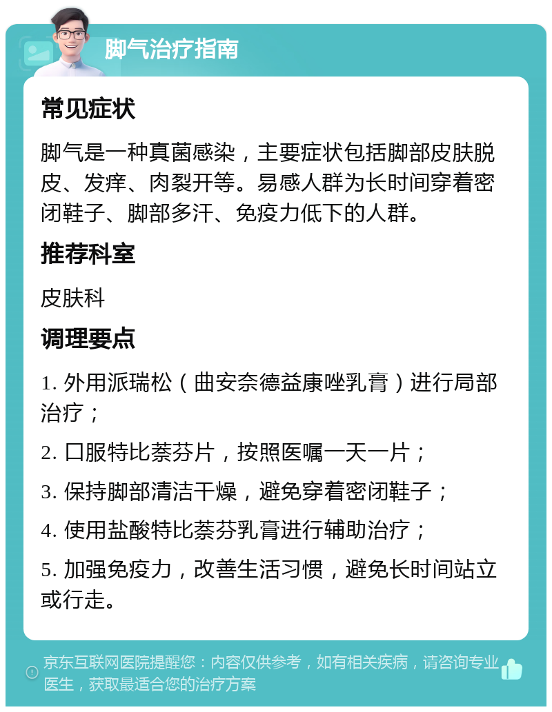 脚气治疗指南 常见症状 脚气是一种真菌感染，主要症状包括脚部皮肤脱皮、发痒、肉裂开等。易感人群为长时间穿着密闭鞋子、脚部多汗、免疫力低下的人群。 推荐科室 皮肤科 调理要点 1. 外用派瑞松（曲安奈德益康唑乳膏）进行局部治疗； 2. 口服特比萘芬片，按照医嘱一天一片； 3. 保持脚部清洁干燥，避免穿着密闭鞋子； 4. 使用盐酸特比萘芬乳膏进行辅助治疗； 5. 加强免疫力，改善生活习惯，避免长时间站立或行走。